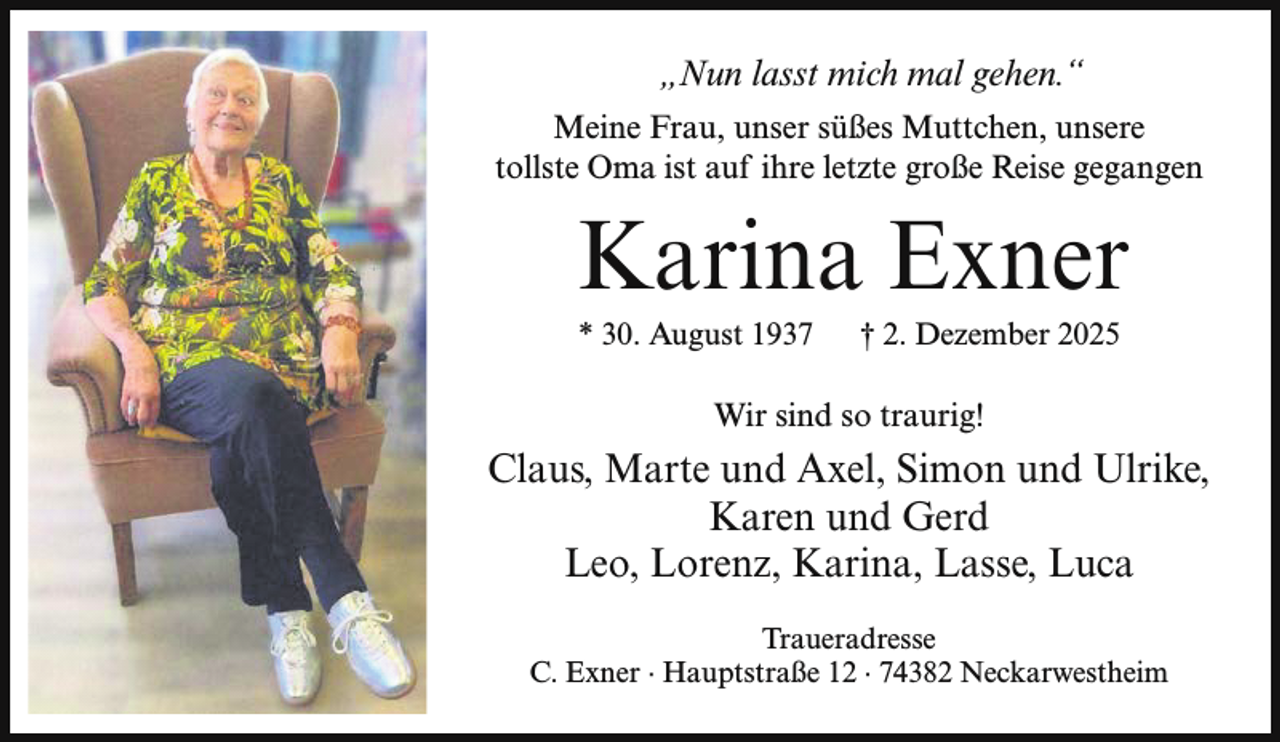 <p>„Nun lasst mich mal gehen.“<br />Meine Frau, unser süßes Muttchen, unsere<br />tollste Oma ist auf ihre letzte große Reise gegangen</p><p>Karina Exner<br />* 30. August 1937</p><p>† 2. Dezember 2025</p><p>Wir sind so traurig!</p><p>Claus, Marte und Axel, Simon und Ulrike,<br />Karen und Gerd<br />Leo, Lorenz, Karina, Lasse, Luca<br />Traueradresse<br />C. Exner ∙ Hauptstraße 12 ∙ 74382 Neckarwestheim</p>