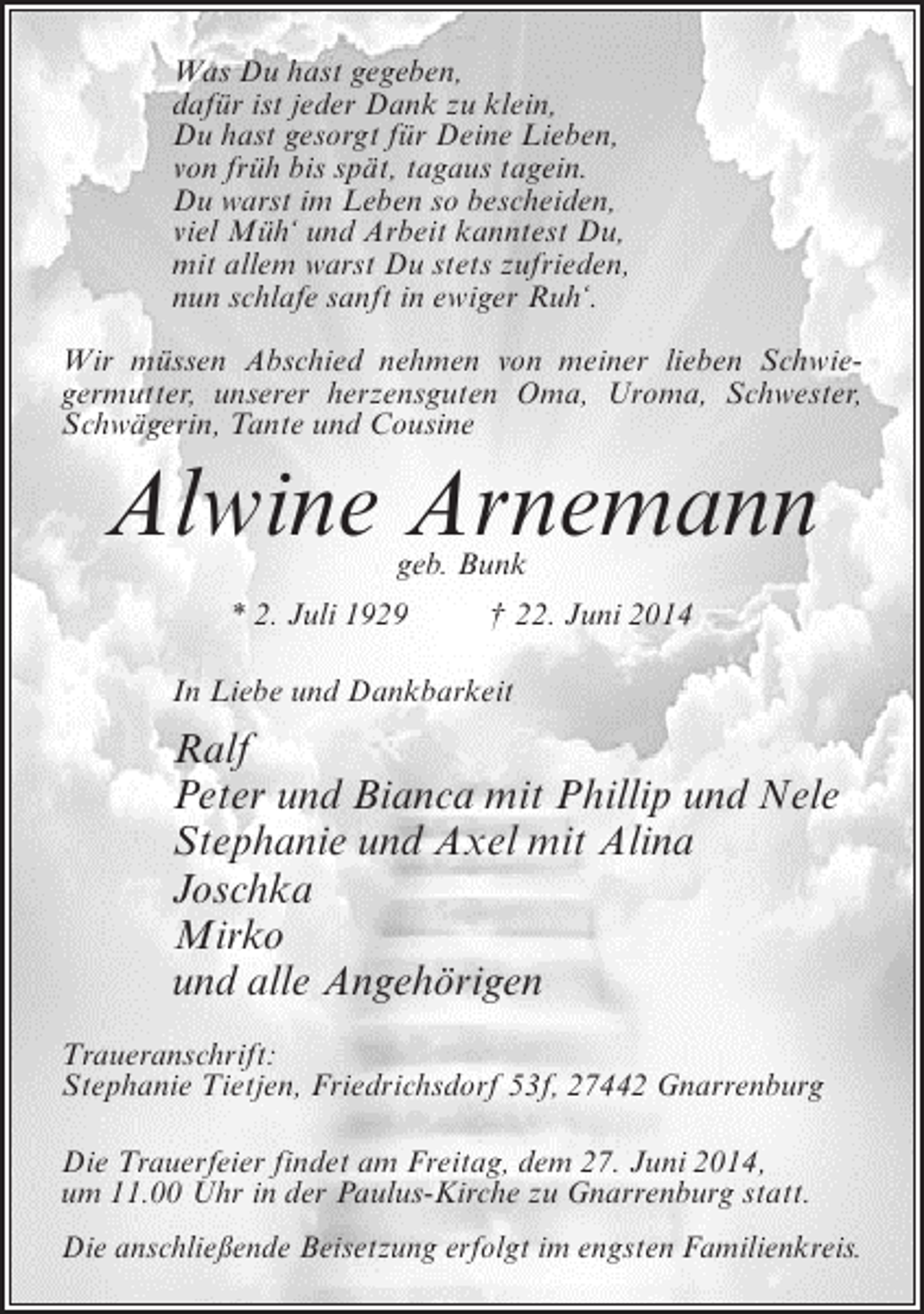 <p>Was Du hast gegeben,<br />dafür ist jeder Dank zu klein,<br />Du hast gesorgt für Deine Lieben,<br />von früh bis spät, tagaus tagein.<br />Du warst im Leben so bescheiden,<br />viel Müh‘ und Arbeit kanntest Du,<br />mit allem warst Du stets zufrieden,<br />nun schlafe sanft in ewiger Ruh‘.<br />Wir müssen Abschied nehmen von meiner lieben Schwiegermutter, unserer herzensguten Oma, Uroma, Schwester,<br />Schwägerin, Tante und Cousine</p><p>Alwine Arnemann<br />geb. Bunk</p><p>* 2. Juli 1929 † 22. Juni 2014<br />In Liebe und Dankbarkeit</p><p>Ralf<br />Peter und Bianca mit Phillip und Nele<br />Stephanie und Axel mit Alina<br />Joschka<br />Mirko<br />und alle Angehörigen<br />Traueranschrift:<br />Stephanie Tietjen, Friedrichsdorf 53f, 27442 Gnarrenburg<br />Die Trauerfeier findet am Freitag, dem 27. Juni 2014,<br />um 11.00 Uhr in der Paulus-Kirche zu Gnarrenburg statt.<br />Die anschließende Beisetzung erfolgt im engsten Familienkreis.</p>