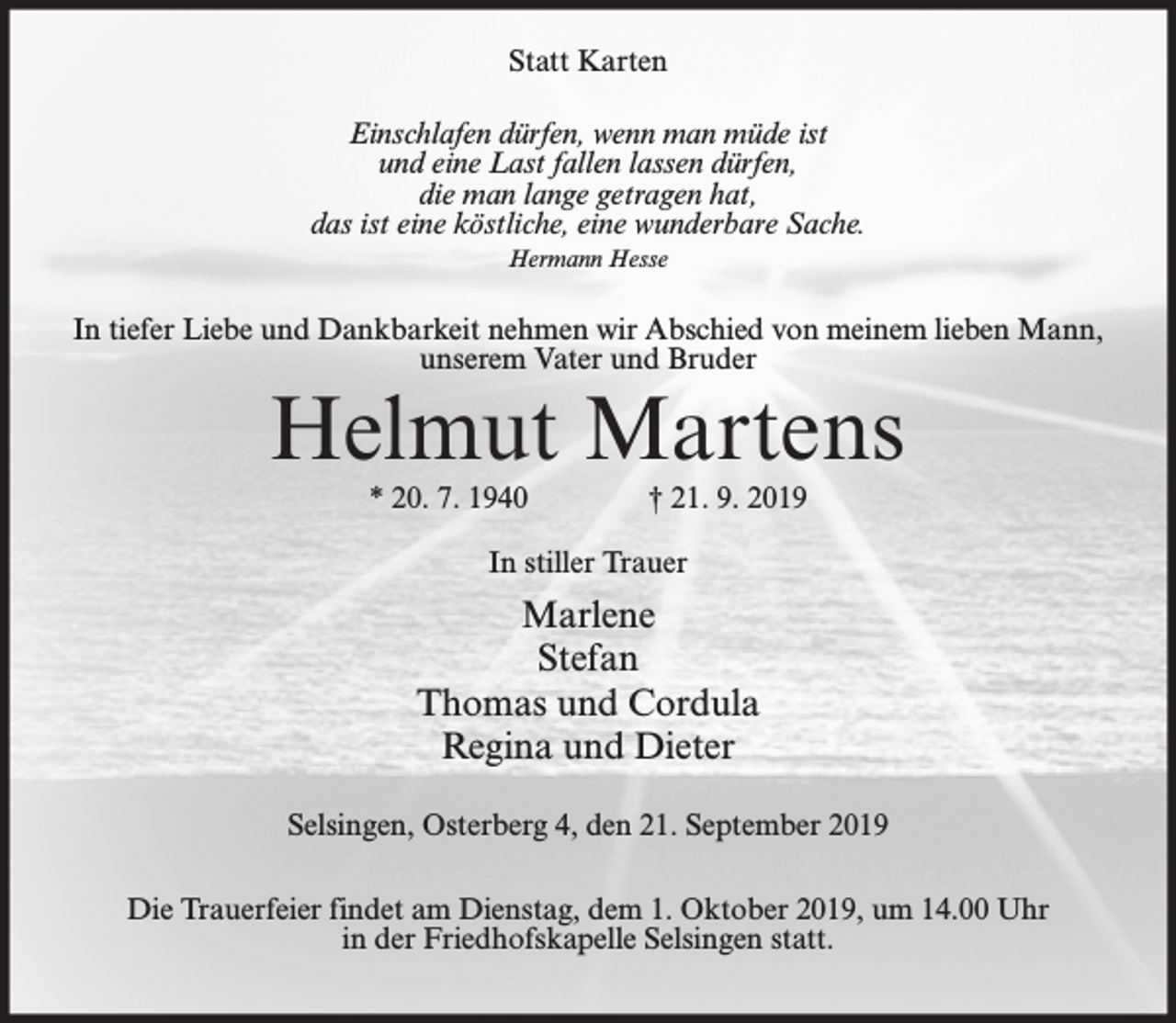 <p>Statt Karten<br />Einschlafen dürfen, wenn man müde ist<br />und eine Last fallen lassen dürfen,<br />die man lange getragen hat,<br />das ist eine köstliche, eine wunderbare Sache.<br />Hermann Hesse</p><p>In tiefer Liebe und Dankbarkeit nehmen wir Abschied von meinem lieben Mann,<br />unserem Vater und Bruder</p><p>Helmut Martens<br />* 20. 7. 1940</p><p>† 21. 9. 2019</p><p>In stiller Trauer</p><p>Marlene<br />Stefan<br />Thomas und Cordula<br />Regina und Dieter<br />Selsingen, Osterberg 4, den 21. September 2019<br />Die Trauerfeier findet am Dienstag, dem 1. Oktober 2019, um 14.00 Uhr<br />in der Friedhofskapelle Selsingen statt.</p>