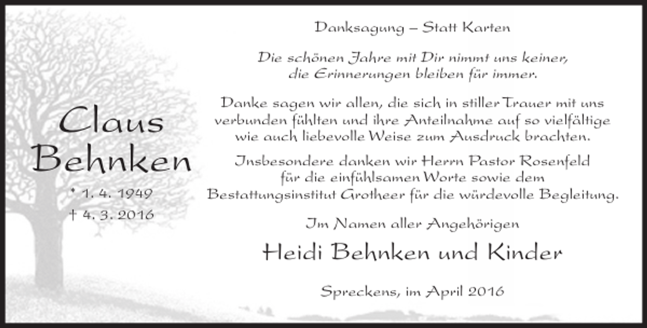 <p>Danksagung – Statt Karten</p><p>Die schönen Jahre mit Dir nimmt uns keiner,<br />die Erinnerungen bleiben für immer.</p><p>Claus<br />Behnken<br />* 1. 4. 1949<br />† 4. 3. 2016</p><p>Danke sagen wir allen, die sich in stiller Trauer mit uns<br />verbunden fühlten und ihre Anteilnahme auf so vielfältige<br />wie auch liebevolle Weise zum Ausdruck brachten.<br />Insbesondere danken wir Herrn Pastor Rosenfeld<br />für die einfühlsamen Worte sowie dem<br />Bestattungsinstitut Grotheer für die würdevolle Begleitung.<br />Im Namen aller Angehörigen</p><p>Heidi Behnken und Kinder<br />Spreckens, im April 2016</p>