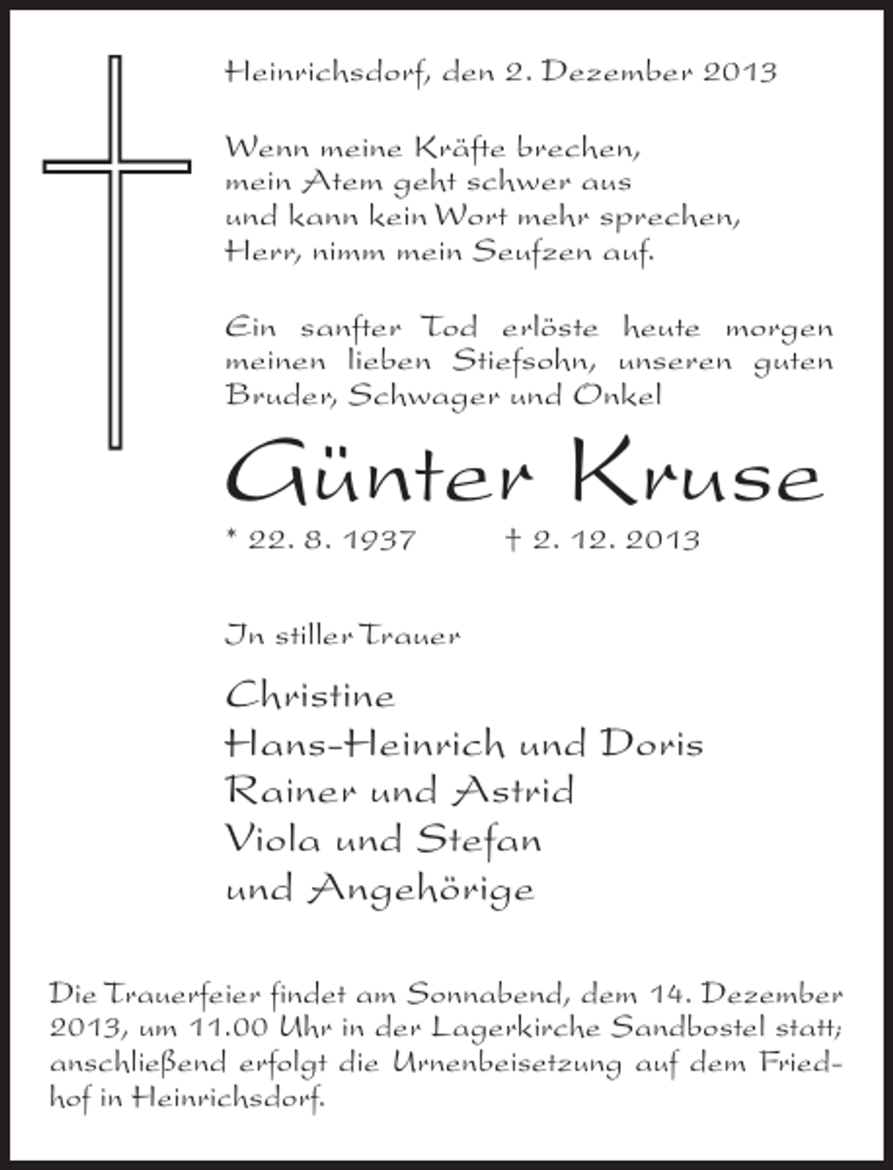 <p>Heinrichsdorf, den 2. Dezember 2013<br />Wenn meine Kräfte brechen,<br />mein Atem geht schwer aus<br />und kann kein Wort mehr sprechen,<br />Herr, nimm mein Seufzen auf.<br />Ein sanfter Tod erlöste heute morgen<br />meinen lieben Stiefsohn, unseren guten<br />Bruder, Schwager und Onkel</p><p>Günter Kruse<br />* 22. 8. 1937 † 2. 12. 2013<br />In stiller Trauer</p><p>Christine<br />Hans-Heinrich und Doris<br />Rainer und Astrid<br />Viola und Stefan<br />und Angehörige<br />Die Trauerfeier findet am Sonnabend, dem 14. Dezember<br />2013, um 11.00 Uhr in der Lagerkirche Sandbostel statt;<br />anschließend erfolgt die Urnenbeisetzung auf dem Friedhof in Heinrichsdorf.</p>