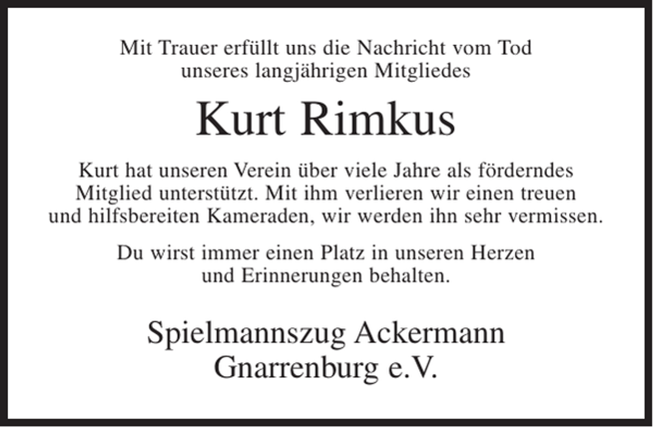 <p>Mit Trauer erfüllt uns die Nachricht vom Tod<br />unseres langjährigen Mitgliedes</p><p>Kurt Rimkus<br />Kurt hat unseren Verein über viele Jahre als förderndes<br />Mitglied unterstützt. Mit ihm verlieren wir einen treuen<br />und hilfsbereiten Kameraden, wir werden ihn sehr vermissen.<br />Du wirst immer einen Platz in unseren Herzen<br />und Erinnerungen behalten.</p><p>Spielmannszug Ackermann<br />Gnarrenburg e.V.</p>
