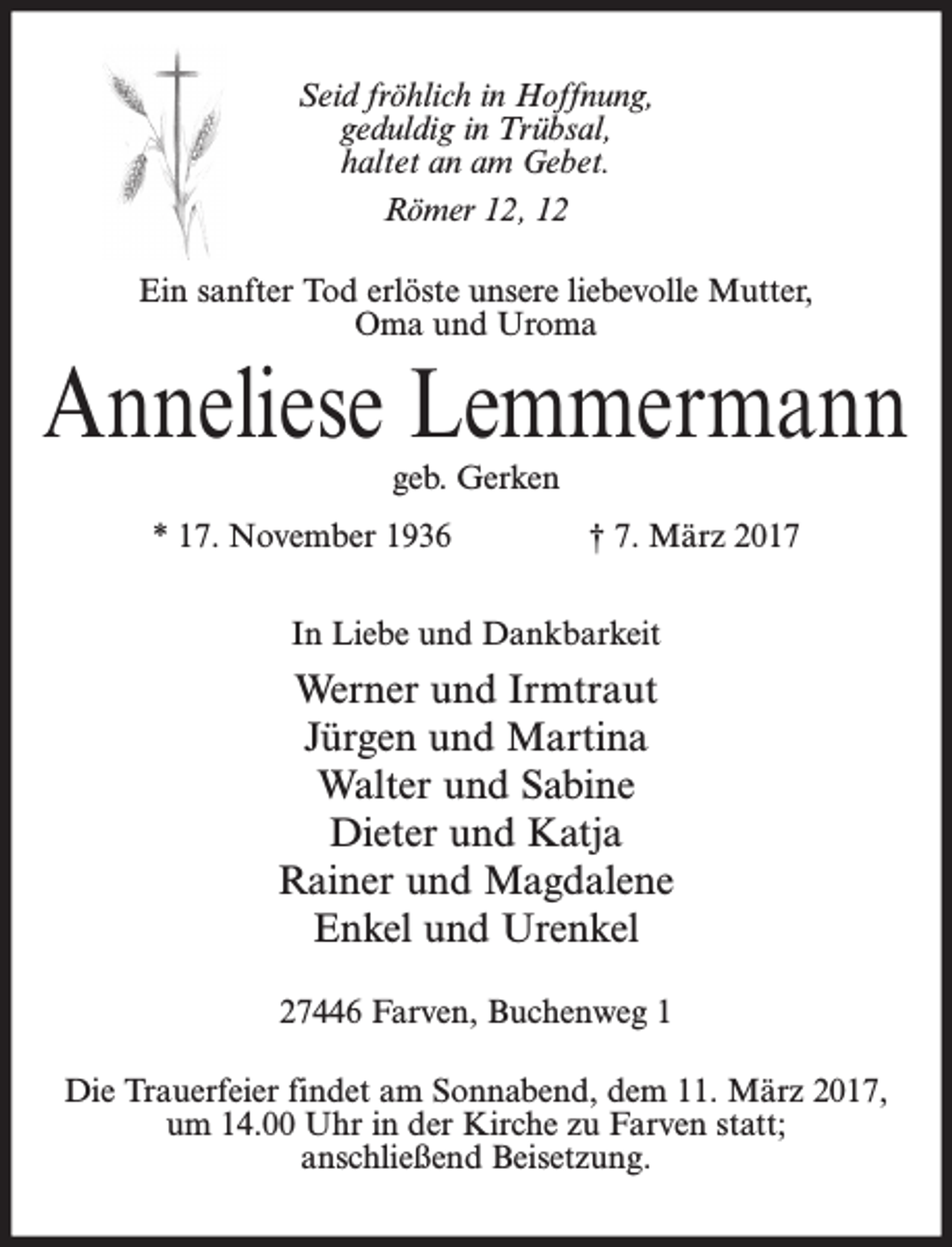 <p>Seid fröhlich in Hoffnung,<br />geduldig in Trübsal,<br />haltet an am Gebet.<br />Römer 12, 12<br />Ein sanfter Tod erlöste unsere liebevolle Mutter,<br />Oma und Uroma</p><p>Anneliese Lemmermann<br />geb. Gerken</p><p>* 17. November 1936</p><p>† 7. März 2017</p><p>In Liebe und Dankbarkeit</p><p>Werner und Irmtraut<br />Jürgen und Martina<br />Walter und Sabine<br />Dieter und Katja<br />Rainer und Magdalene<br />Enkel und Urenkel<br />27446 Farven, Buchenweg 1<br />Die Trauerfeier findet am Sonnabend, dem 11. März 2017,<br />um 14.00 Uhr in der Kirche zu Farven statt;<br />anschließend Beisetzung.</p>