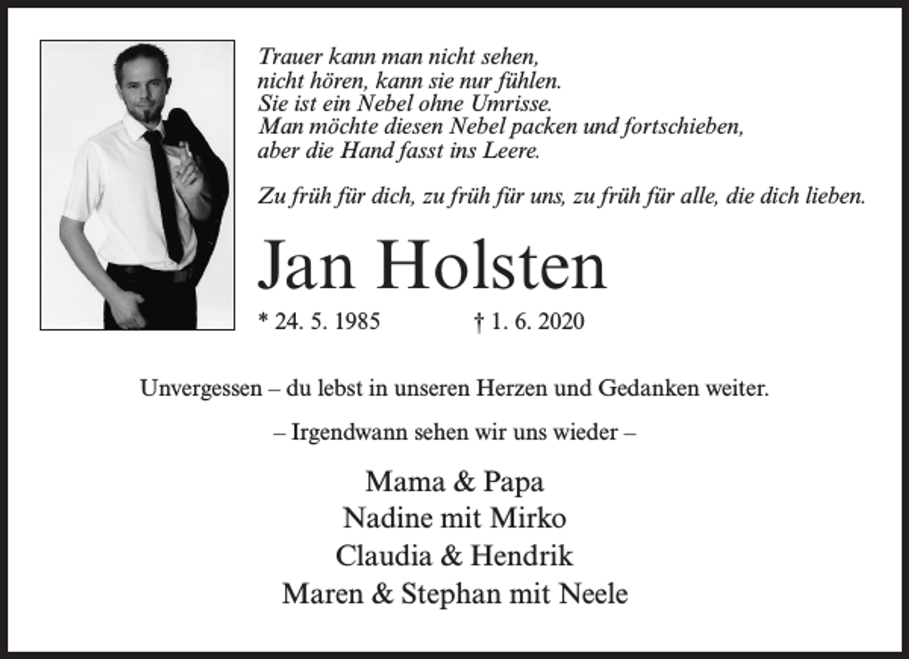 <p>Trauer kann man nicht sehen,<br />nicht hören, kann sie nur fühlen.<br />Sie ist ein Nebel ohne Umrisse.<br />Man möchte diesen Nebel packen und fortschieben,<br />aber die Hand fasst ins Leere.<br />Zu früh für dich, zu früh für uns, zu früh für alle, die dich lieben.</p><p>Jan Holsten<br />* 24. 5. 1985 † 1. 6. 2020<br />Unvergessen – du lebst in unseren Herzen und Gedanken weiter.<br />– Irgendwann sehen wir uns wieder –</p><p>Mama &amp; Papa<br />Nadine mit Mirko<br />Claudia &amp; Hendrik<br />Maren &amp; Stephan mit Neele</p>