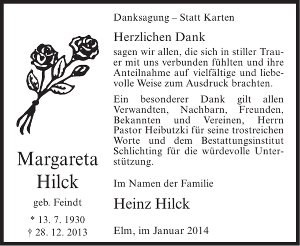 <p>Danksagung – Statt Karten</p><p>Herzlichen Dank<br />sagen wir allen, die sich in stiller Trauer mit uns verbunden fühlten und ihre<br />Anteilnahme auf vielfältige und liebevolle Weise zum Ausdruck brachten.</p><p>Margareta<br />Hilck<br />geb. Feindt<br />* 13. 7. 1930<br />† 28. 12. 2013</p><p>Ein besonderer Dank gilt allen<br />Verwandten, Nachbarn, Freunden,<br />Bekannten und Vereinen, Herrn<br />Pastor Heibutzki für seine trostreichen<br />Worte und dem Bestattungsinstitut<br />Schlichting für die würdevolle Unterstützung.<br />Im Namen der Familie</p><p>Heinz Hilck<br />Elm, im Januar 2014</p>