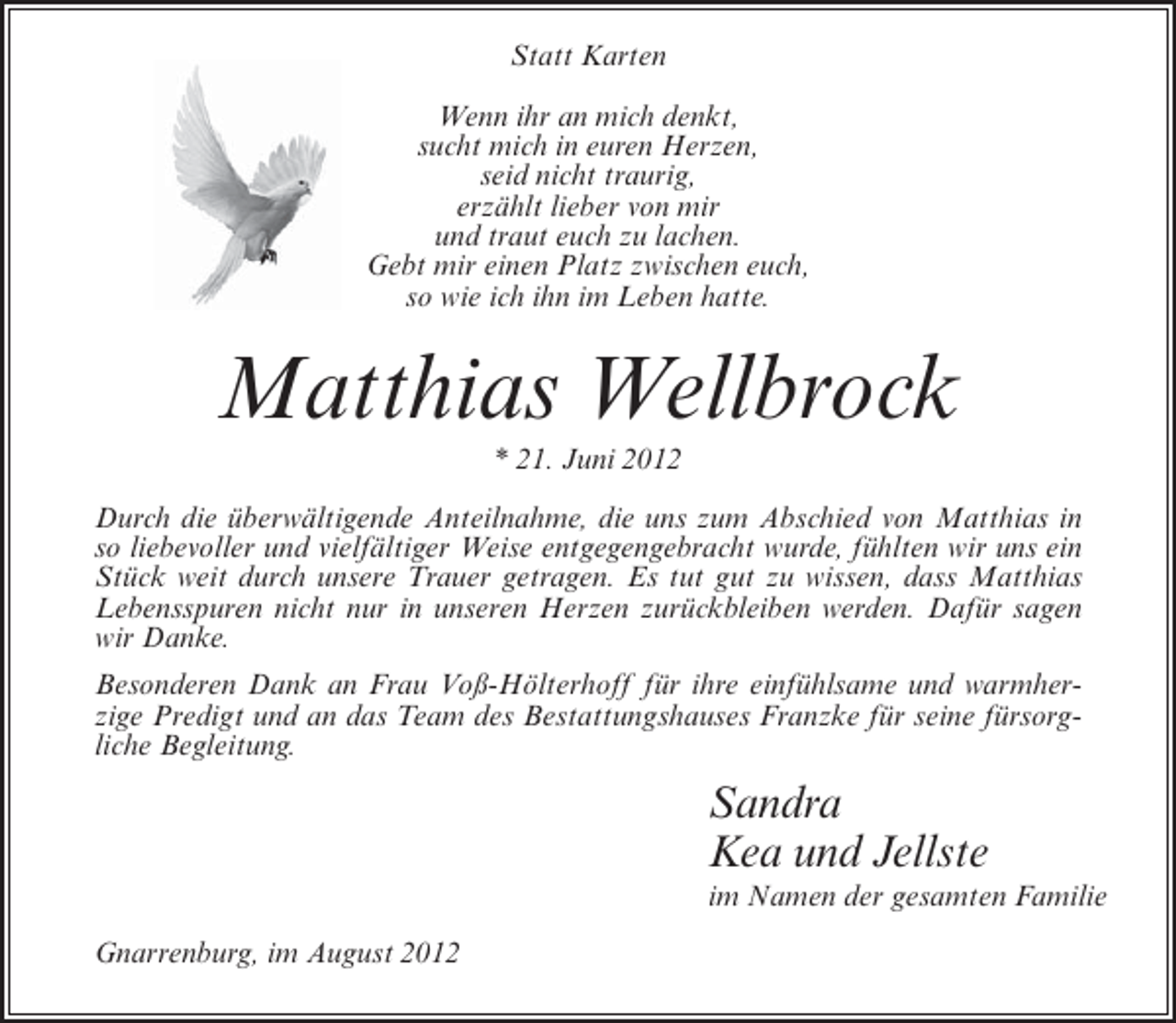 <p>Statt Karten<br />Wenn ihr an mich denkt,<br />sucht mich in euren Herzen,<br />seid nicht traurig,<br />erzählt lieber von mir<br />und traut euch zu lachen.<br />Gebt mir einen Platz zwischen euch,<br />so wie ich ihn im Leben hatte.</p><p>Matthias Wellbrock<br />* 21. Juni 2012<br />Durch die überwältigende Anteilnahme, die uns zum Abschied von Matthias in<br />so liebevoller und vielfältiger Weise entgegengebracht wurde, fühlten wir uns ein<br />Stück weit durch unsere Trauer getragen. Es tut gut zu wissen, dass Matthias<br />Lebensspuren nicht nur in unseren Herzen zurückbleiben werden. Dafür sagen<br />wir Danke.<br />Besonderen Dank an Frau Voß-Hölterhoff für ihre einfühlsame und warmherzige Predigt und an das Team des Bestattungshauses Franzke für seine fürsorgliche Begleitung.</p><p>Sandra<br />Kea und Jellste<br />im Namen der gesamten Familie<br />Gnarrenburg, im August 2012</p>
