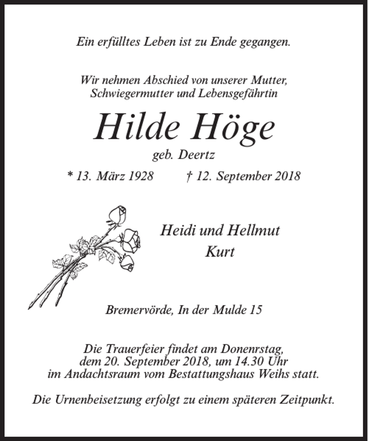 <p>Ein erfülltes Leben ist zu Ende gegangen.<br />Wir nehmen Abschied von unserer Mutter,<br />Schwiegermutter und Lebensgefährtin</p><p>Hilde Höge<br />geb. Deertz</p><p>* 13. März 1928 † 12. September 2018</p><p>Heidi und Hellmut<br />Kurt</p><p>Bremervörde, In der Mulde 15<br />Die Trauerfeier findet am Donenrstag,<br />dem 20. September 2018, um 14.30 Uhr<br />im Andachtsraum vom Bestattungshaus Weihs statt.<br />Die Urnenbeisetzung erfolgt zu einem späteren Zeitpunkt.</p>