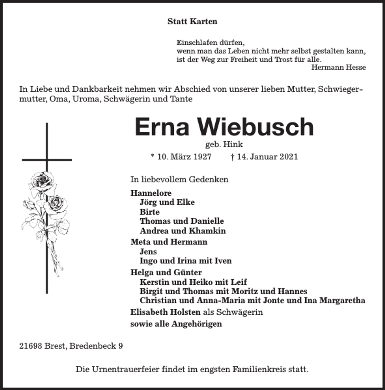 <p>Statt Karten<br />Einschlafen dürfen,<br />wenn man das Leben nicht mehr selbst gestalten kann,<br />ist der Weg zur Freiheit und Trost für alle.<br />Hermann Hesse</p><p>In Liebe und Dankbarkeit nehmen wir Abschied von unserer lieben Mutter, Schwiegermutter, Oma, Uroma, Schwägerin und Tante</p><p>Erna Wiebusch<br />geb. Hink<br />* 10. März 1927<br />† 14. Januar 2021</p><p>In liebevollem Gedenken<br />Hannelore<br />Jörg und Elke<br />Birte<br />Thomas und Danielle<br />Andrea und Khamkin<br />Meta und Hermann<br />Jens<br />Ingo und Irina mit Iven<br />Helga und Günter<br />Kerstin und Heiko mit Leif<br />Birgit und Thomas mit Moritz und Hannes<br />Christian und Anna-Maria mit Jonte und Ina Margaretha<br />Elisabeth Holsten als Schwägerin<br />sowie alle Angehörigen<br />21698 Brest, Bredenbeck 9<br />Die Urnentrauerfeier findet im engsten Familienkreis statt.</p>