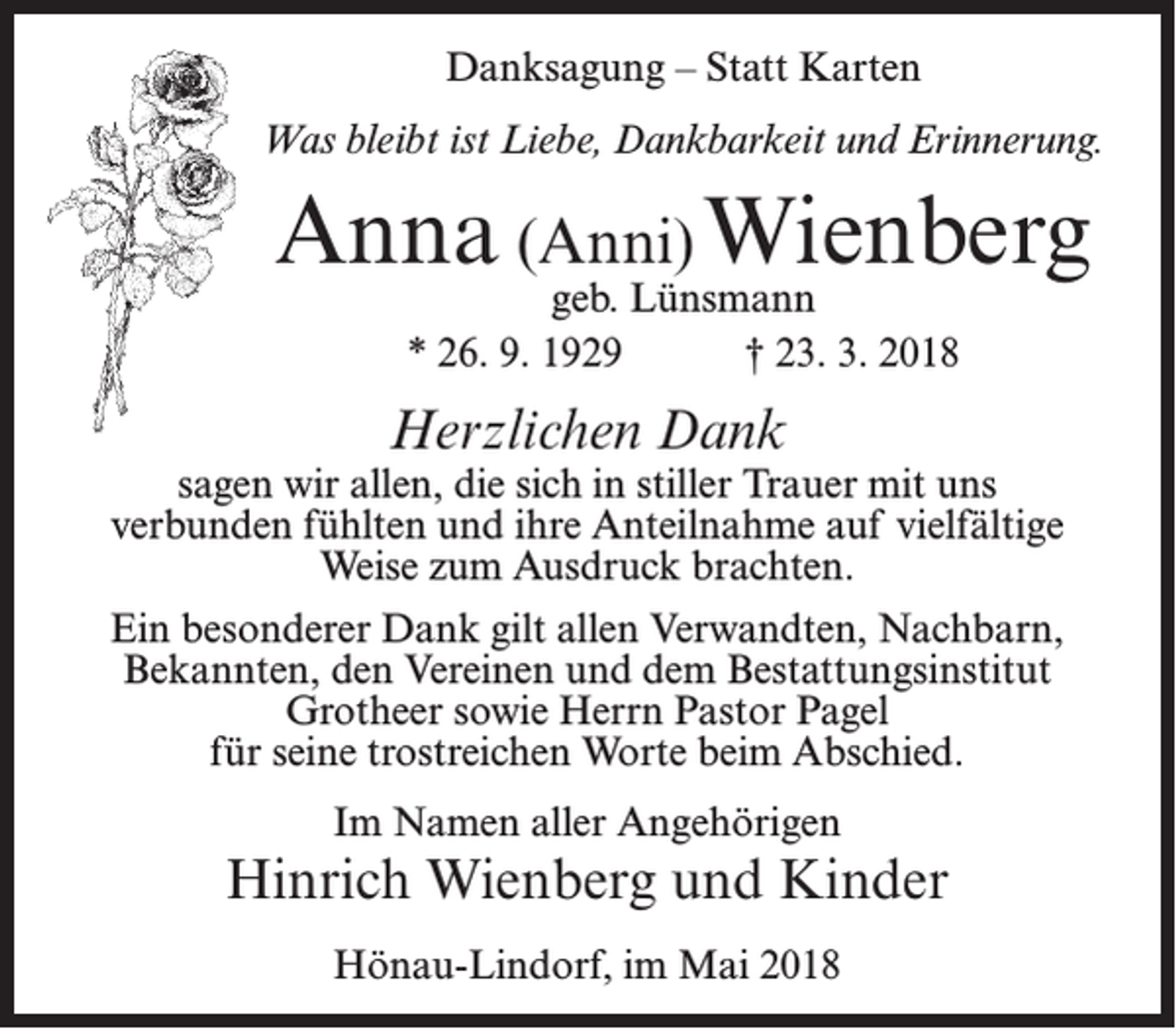 <p>Danksagung – Statt Karten<br />Was bleibt ist Liebe, Dankbarkeit und Erinnerung.</p><p>Anna (Anni) Wienberg<br />geb. Lünsmann<br />* 26. 9. 1929<br />† 23. 3. 2018</p><p>Herzlichen Dank</p><p>sagen wir allen, die sich in stiller Trauer mit uns<br />verbunden fühlten und ihre Anteilnahme auf vielfältige<br />Weise zum Ausdruck brachten.<br />Ein besonderer Dank gilt allen Verwandten, Nachbarn,<br />Bekannten, den Vereinen und dem Bestattungsinstitut<br />Grotheer sowie Herrn Pastor Pagel<br />für seine trostreichen Worte beim Abschied.<br />Im Namen aller Angehörigen</p><p>Hinrich Wienberg und Kinder<br />Hönau-Lindorf, im Mai 2018</p>