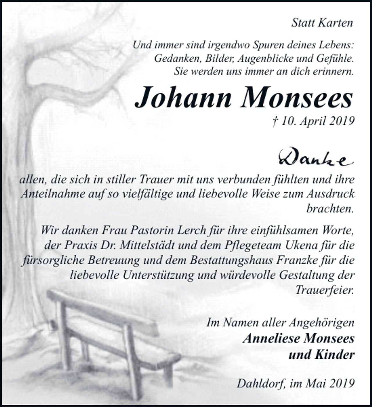 <p>Statt Karten<br />Und immer sind irgendwo Spuren deines Lebens:<br />Gedanken, Bilder, Augenblicke und Gefühle.<br />Sie werden uns immer an dich erinnern.</p><p>Johann Monsees</p><p>† 10. April 2019</p><p>allen, die sich in stiller Trauer mit uns verbunden fühlten und ihre<br />Anteilnahme auf so vielfältige und liebevolle Weise zum Ausdruck<br />brachten.<br />Wir danken Frau Pastorin Lerch für ihre einfühlsamen Worte,<br />der Praxis Dr. Mittelstädt und dem Pflegeteam Ukena für die<br />fürsorgliche Betreuung und dem Bestattungshaus Franzke für die<br />liebevolle Unterstützung und würdevolle Gestaltung der<br />Trauerfeier.<br />Im Namen aller Angehörigen</p><p>Anneliese Monsees<br />und Kinder</p><p>Dahldorf, im Mai 2019</p>