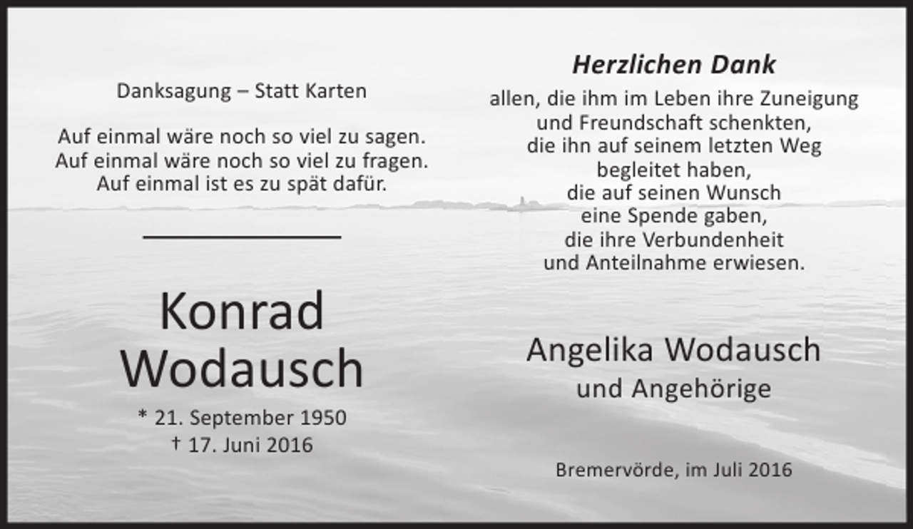 <p>Danksagung – Statt Karten<br />Auf einmal wäre noch so viel zu sagen.<br />Auf einmal wäre noch so viel zu fragen.<br />Auf einmal ist es zu spät dafür.</p><p>Konrad<br />Wodausch<br />* 21. September 1950<br />† 17. Juni 2016</p><p>Herzlichen Dank<br />allen, die ihm im Leben ihre Zuneigung<br />und Freundschaft schenkten,<br />die ihn auf seinem letzten Weg<br />begleitet haben,<br />die auf seinen Wunsch<br />eine Spende gaben,<br />die ihre Verbundenheit<br />und Anteilnahme erwiesen.</p><p>Angelika Wodausch<br />und Angehörige</p><p>Bremervörde, im Juli 2016</p>
