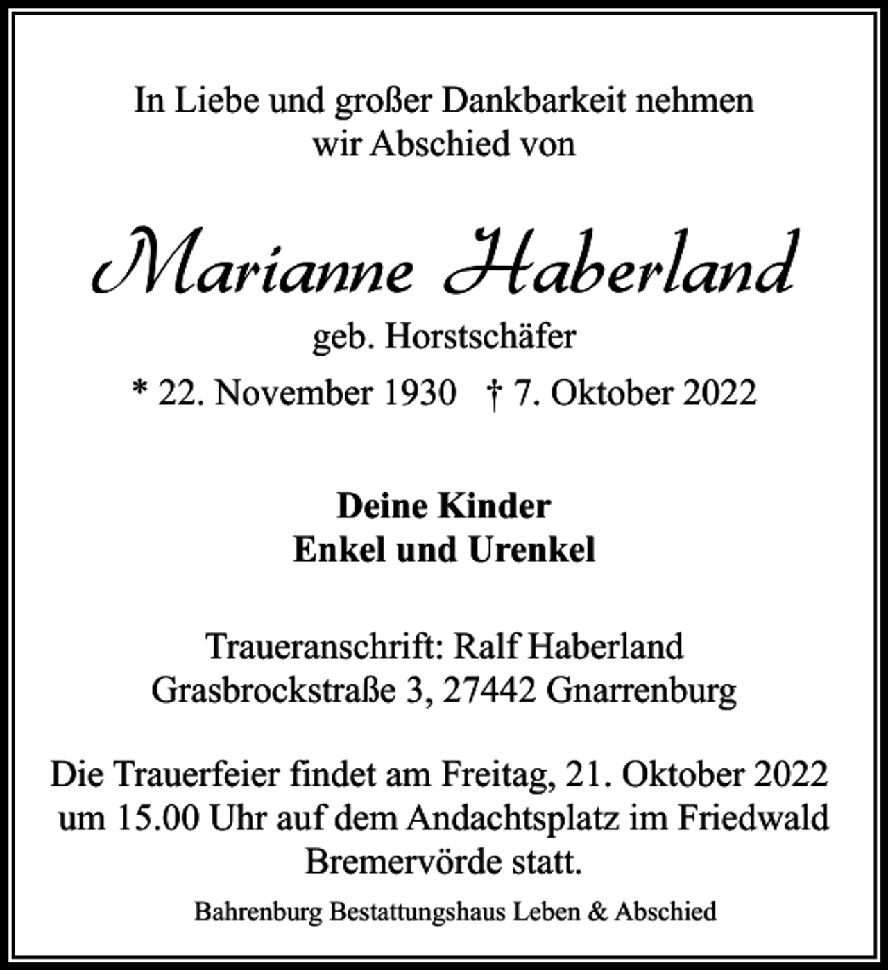 <p>In Liebe und großer Dankbarkeit nehmen<br />wir Abschied von</p><p>Marianne Haberland<br />geb. Horstschäfer<br />* 22. November 1930 † 7. Oktober 2022<br />Deine Kinder<br />Enkel und Urenkel<br />Traueranschrift: Ralf Haberland<br />Grasbrockstraße 3, 27442 Gnarrenburg<br />Die Trauerfeier findet am Freitag, 21. Oktober 2022<br />um 15.00 Uhr auf dem Andachtsplatz im Friedwald<br />Bremervörde statt.<br />Bahrenburg Bestattungshaus Leben &amp; Abschied</p>