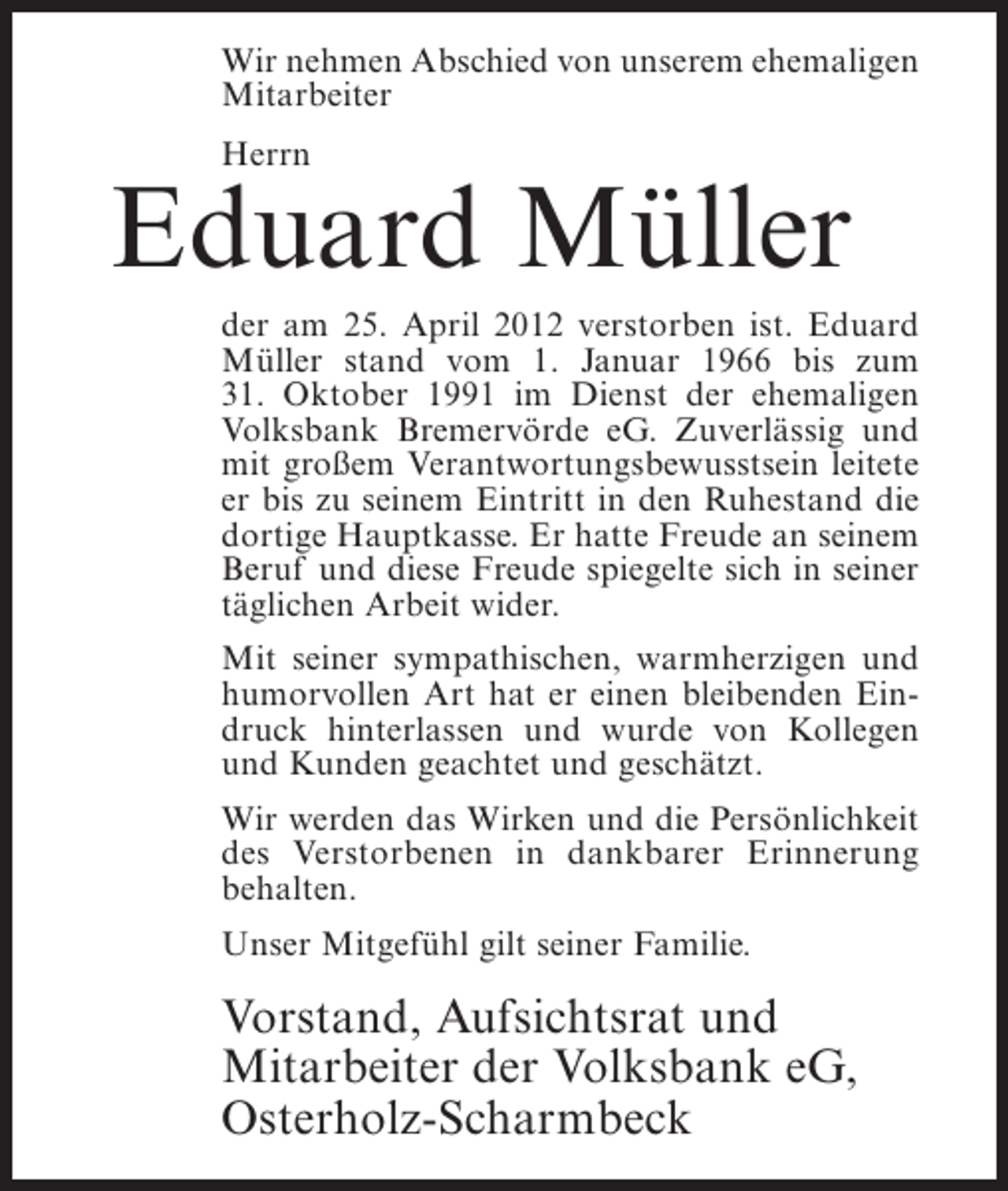 <p>Wir nehmen Abschied von unserem ehemaligen<br />Mitarbeiter<br />Herrn</p><p>Eduard Müller<br />der am 25. April 2012 verstorben ist. Eduard<br />Müller stand vom 1. Januar 1966 bis zum<br />31. Oktober 1991 im Dienst der ehemaligen<br />Volksbank Bremervörde eG. Zuverlässig und<br />mit großem Verantwortungsbewusstsein leitete<br />er bis zu seinem Eintritt in den Ruhestand die<br />dortige Hauptkasse. Er hatte Freude an seinem<br />Beruf und diese Freude spiegelte sich in seiner<br />täglichen Arbeit wider.<br />Mit seiner sympathischen, warmherzigen und<br />humorvollen Art hat er einen bleibenden Eindruck hinterlassen und wurde von Kollegen<br />und Kunden geachtet und geschätzt.<br />Wir werden das Wirken und die Persönlichkeit<br />des Verstorbenen in dankbarer Erinnerung<br />behalten.<br />Unser Mitgefühl gilt seiner Familie.</p><p>Vorstand, Aufsichtsrat und<br />Mitarbeiter der Volksbank eG,<br />Osterholz-Scharmbeck</p>
