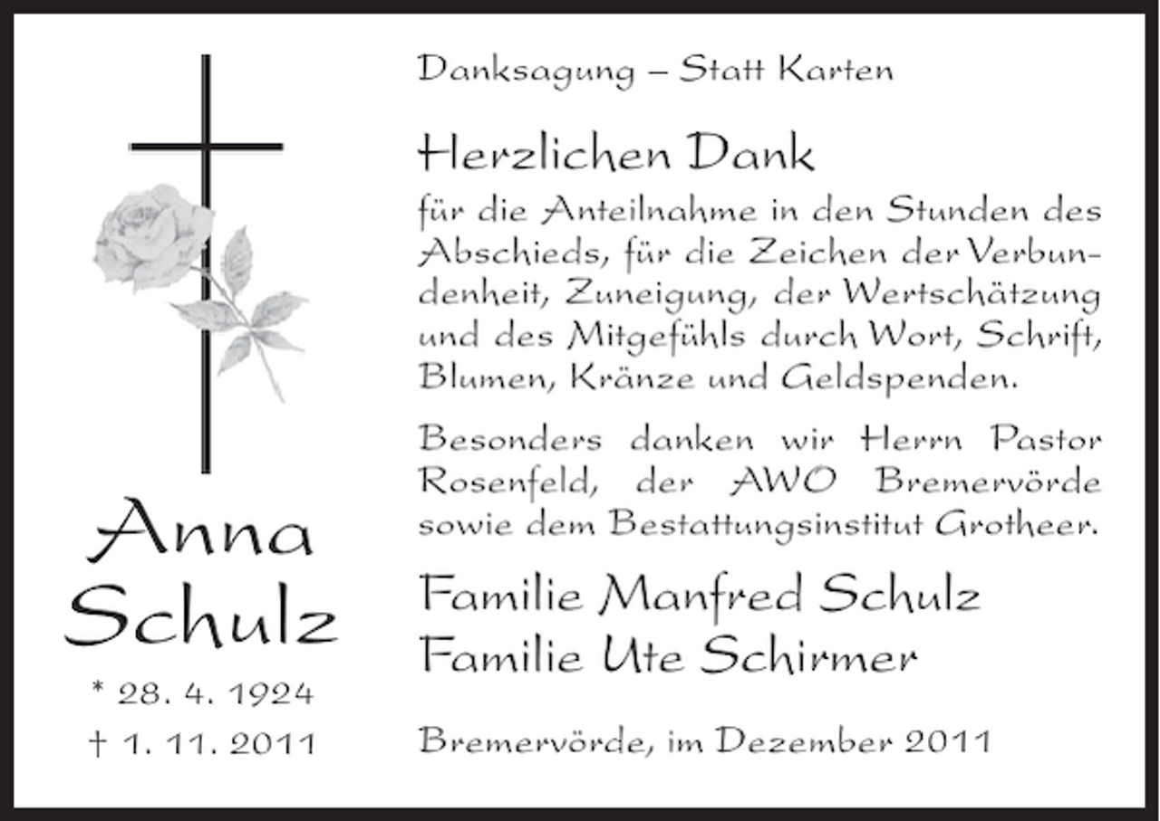 <p>Danksagung – Statt Karten</p><p>Herzlichen Dank</p><p>Anna<br />Schulz<br />* 28. 4. 1924<br />† 1. 11. 2011</p><p>für die Anteilnahme in den Stunden des<br />Abschieds, für die Zeichen der Verbundenheit, Zuneigung, der Wertschätzung<br />und des Mitgefühls durch Wort, Schrift,<br />Blumen, Kränze und Geldspenden.<br />Besonders danken wir Herrn Pastor<br />Rosenfeld, der AWO Bremervörde<br />sowie dem Bestattungsinstitut Grotheer.</p><p>Familie Manfred Schulz<br />Familie Ute Schirmer<br />Bremervörde, im Dezember 2011</p>