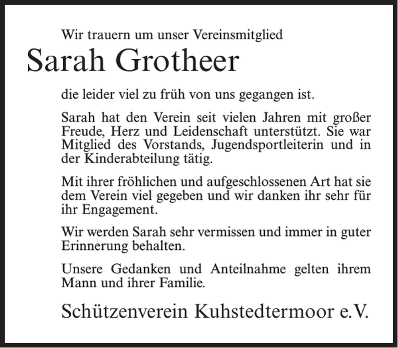 <p>Wir trauern um unser Vereinsmitglied</p><p>Sarah Grotheer</p><p>die leider viel zu früh von uns gegangen ist.<br />Sarah hat den Verein seit vielen Jahren mit großer<br />Freude, Herz und Leidenschaft unterstützt. Sie war<br />Mitglied des Vorstands, Jugendsportleiterin und in<br />der Kinderabteilung tätig.<br />Mit ihrer fröhlichen und aufgeschlossenen Art hat sie<br />dem Verein viel gegeben und wir danken ihr sehr für<br />ihr Engagement.<br />Wir werden Sarah sehr vermissen und immer in guter<br />Erinnerung behalten.<br />Unsere Gedanken und Anteilnahme gelten ihrem<br />Mann und ihrer Familie.</p><p>Schützenverein Kuhstedtermoor e.V.</p>