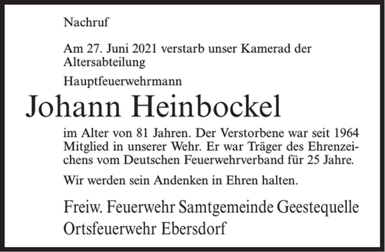<p>Nachruf<br />Am 27. Juni 2021 verstarb unser Kamerad der<br />Altersabteilung<br />Hauptfeuerwehrmann</p><p>Johann Heinbockel<br />im Alter von 81 Jahren. Der Verstorbene war seit 1964<br />Mitglied in unserer Wehr. Er war Träger des Ehrenzeichens vom Deutschen Feuerwehrverband für 25 Jahre.<br />Wir werden sein Andenken in Ehren halten.</p><p>Freiw. Feuerwehr Samtgemeinde Geestequelle<br />Ortsfeuerwehr Ebersdorf</p>