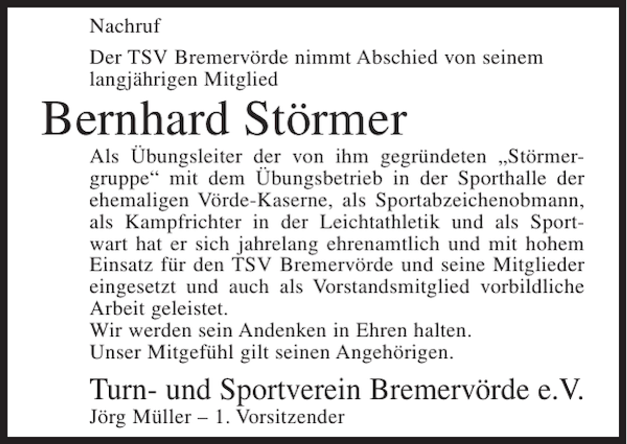 <p>Nachruf<br />Der TSV Bremervörde nimmt Abschied von seinem<br />langjährigen Mitglied</p><p>Bernhard Störmer<br />Als Übungsleiter der von ihm gegründeten „Störmergruppe“ mit dem Übungsbetrieb in der Sporthalle der<br />ehemaligen Vörde-Kaserne, als Sportabzeichenobmann,<br />als Kampfrichter in der Leichtathletik und als Sportwart hat er sich jahrelang ehrenamtlich und mit hohem<br />Einsatz für den TSV Bremervörde und seine Mitglieder<br />eingesetzt und auch als Vorstandsmitglied vorbildliche<br />Arbeit geleistet.<br />Wir werden sein Andenken in Ehren halten.<br />Unser Mitgefühl gilt seinen Angehörigen.</p><p>Turn- und Sportverein Bremervörde e.V.<br />Jörg Müller – 1. Vorsitzender</p>