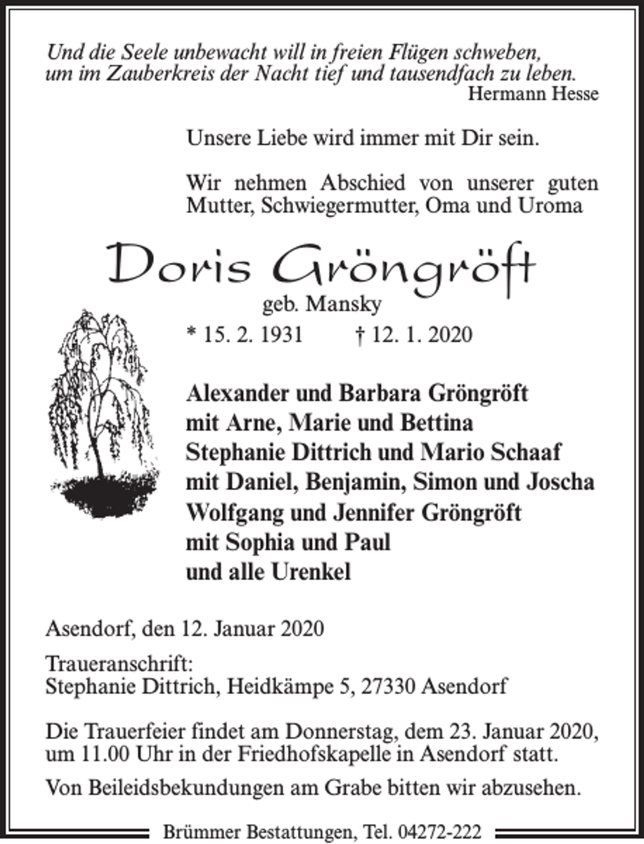<p>Und die Seele unbewacht will in freien Flügen schweben,<br />um im Zauberkreis der Nacht tief und tausendfach zu leben.</p><p>Hermann Hesse</p><p>Unsere Liebe wird immer mit Dir sein.<br />Wir nehmen Abschied von unserer guten<br />Mutter, Schwiegermutter, Oma und Uroma</p><p>Doris Gröngröft<br />geb. Mansky<br />* 15. 2. 1931<br />† 12. 1. 2020</p><p>Alexander und Barbara Gröngröft<br />mit Arne, Marie und Bettina<br />Stephanie Dittrich und Mario Schaaf<br />mit Daniel, Benjamin, Simon und Joscha<br />Wolfgang und Jennifer Gröngröft<br />mit Sophia und Paul<br />und alle Urenkel<br />Asendorf, den 12. Januar 2020<br />Traueranschrift:<br />Stephanie Dittrich, Heidkämpe 5, 27330 Asendorf<br />Die Trauerfeier findet am Donnerstag, dem 23. Januar 2020,<br />um 11.00 Uhr in der Friedhofskapelle in Asendorf statt.<br />Von Beileidsbekundungen am Grabe bitten wir abzusehen.<br />Brümmer Bestattungen, Tel. 04272-222</p>
