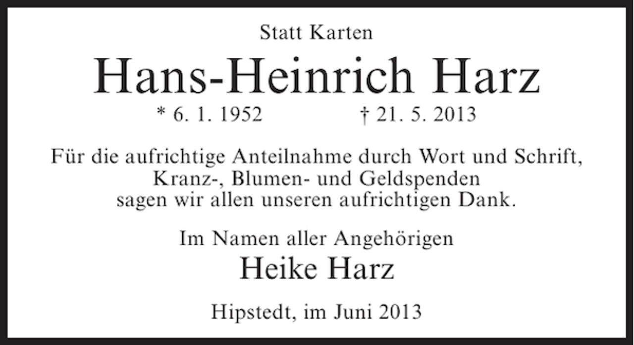<p>Statt Karten</p><p>Hans-Heinrich Harz<br />* 6. 1. 1952</p><p>† 21. 5. 2013</p><p>Für die aufrichtige Anteilnahme durch Wort und Schrift,<br />Kranz-, Blumen- und Geldspenden<br />sagen wir allen unseren aufrichtigen Dank.<br />Im Namen aller Angehörigen</p><p>Heike Harz</p><p>Hipstedt, im Juni 2013</p>