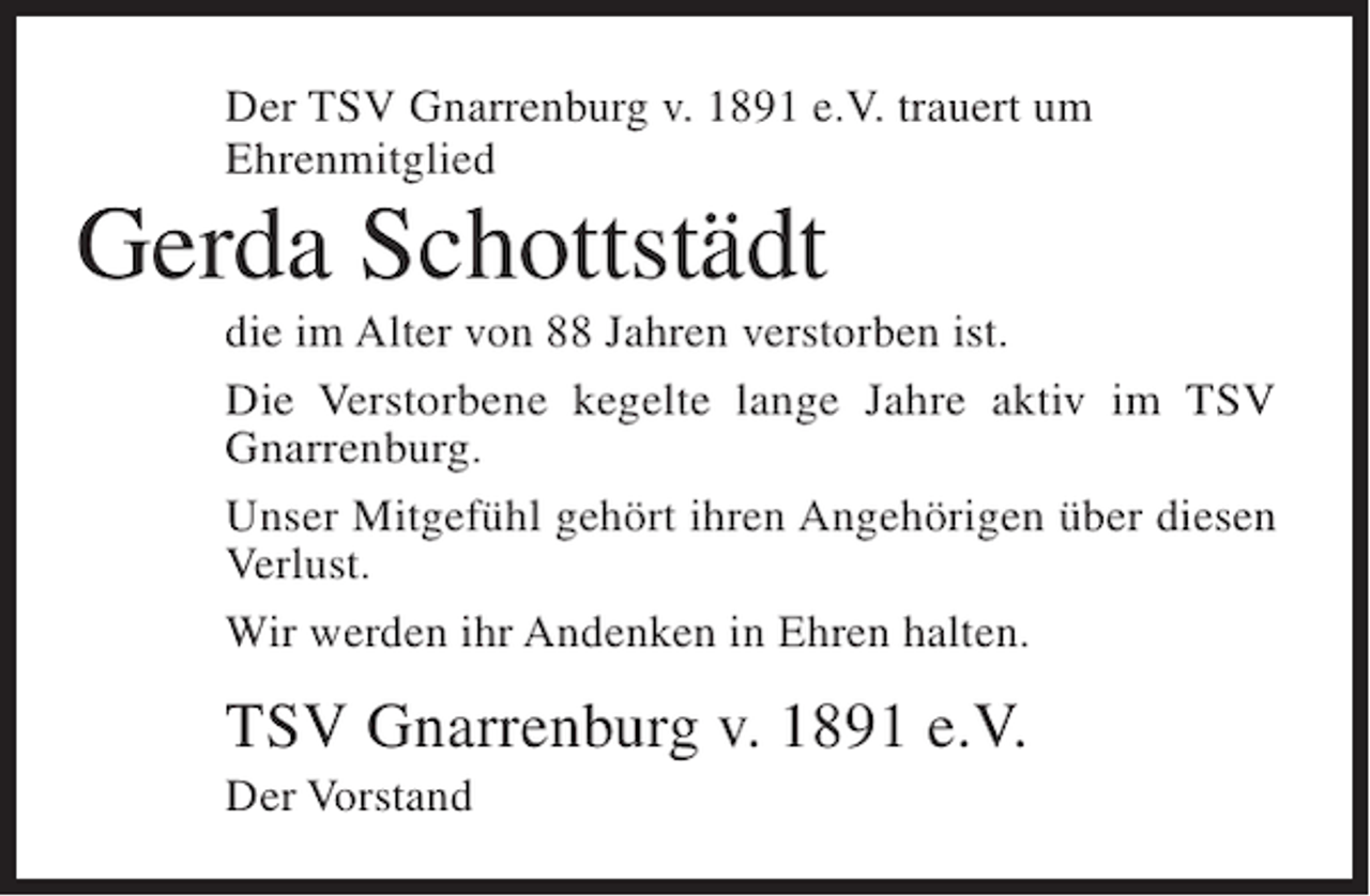 <p>Der TSV Gnarrenburg v. 1891 e.V. trauert um<br />Ehrenmitglied</p><p>Gerda Schottstädt<br />die im Alter von 88 Jahren verstorben ist.<br />Die Verstorbene kegelte lange Jahre aktiv im TSV<br />Gnarrenburg.<br />Unser Mitgefühl gehört ihren Angehörigen über diesen<br />Verlust.<br />Wir werden ihr Andenken in Ehren halten.</p><p>TSV Gnarrenburg v. 1891 e.V.<br />Der Vorstand</p>