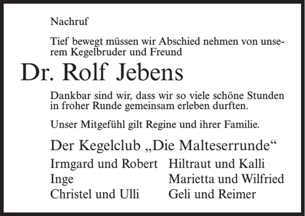 <p>Nachruf<br />Tief bewegt müssen wir Abschied nehmen von unserem Kegelbruder und Freund</p><p>Dr. Rolf Jebens</p><p>Dankbar sind wir, dass wir so viele schöne Stunden<br />in froher Runde gemeinsam erleben durften.<br />Unser Mitgefühl gilt Regine und ihrer Familie.</p><p>Der Kegelclub „Die Malteserrunde“<br />Irmgard und Robert Hiltraut und Kalli<br />Inge<br />Marietta und Wilfried<br />Christel und Ulli<br />Geli und Reimer</p>