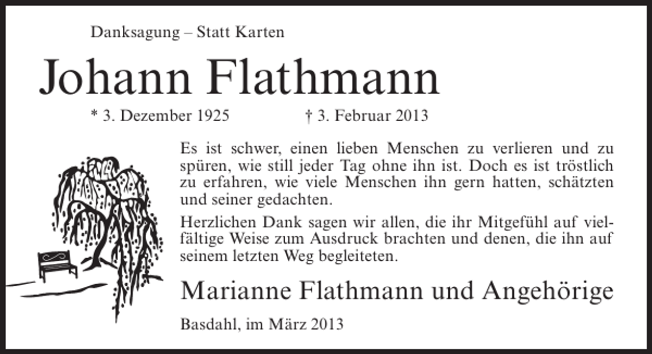 <p>Danksagung – Statt Karten</p><p>Johann Flathmann<br />* 3. Dezember 1925</p><p>† 3. Februar 2013</p><p>Es ist schwer, einen lieben Menschen zu verlieren und zu<br />spüren, wie still jeder Tag ohne ihn ist. Doch es ist tröstlich<br />zu erfahren, wie viele Menschen ihn gern hatten, schätzten<br />und seiner gedachten.<br />Herzlichen Dank sagen wir allen, die ihr Mitgefühl auf vielfältige Weise zum Ausdruck brachten und denen, die ihn auf<br />seinem letzten Weg begleiteten.</p><p>Marianne Flathmann und Angehörige<br />Basdahl, im März 2013</p>