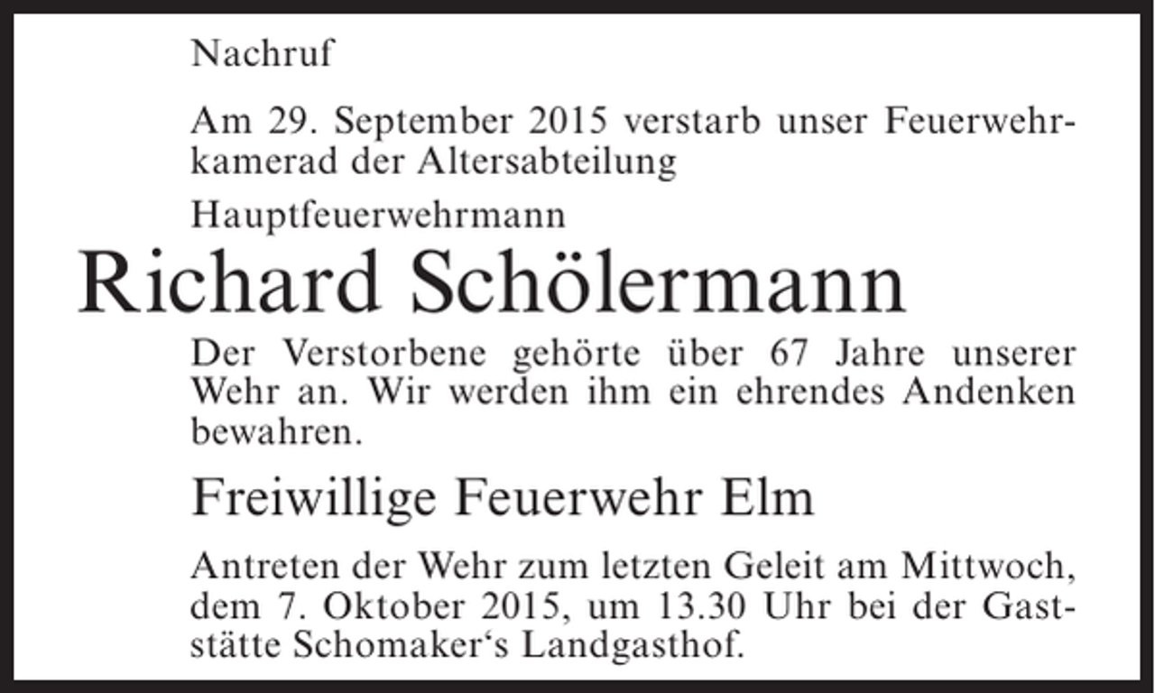 <p>Nachruf<br />Am 29. September 2015 verstarb unser Feuerwehrkamerad der Altersabteilung<br />Hauptfeuerwehrmann</p><p>Richard Schölermann</p><p>Der Verstorbene gehörte über 67 Jahre unserer<br />Wehr an. Wir werden ihm ein ehrendes Andenken<br />bewahren.</p><p>Freiwillige Feuerwehr Elm<br />Antreten der Wehr zum letzten Geleit am Mittwoch,<br />dem 7. Oktober 2015, um 13.30 Uhr bei der Gaststätte Schomaker‘s Landgasthof.</p>