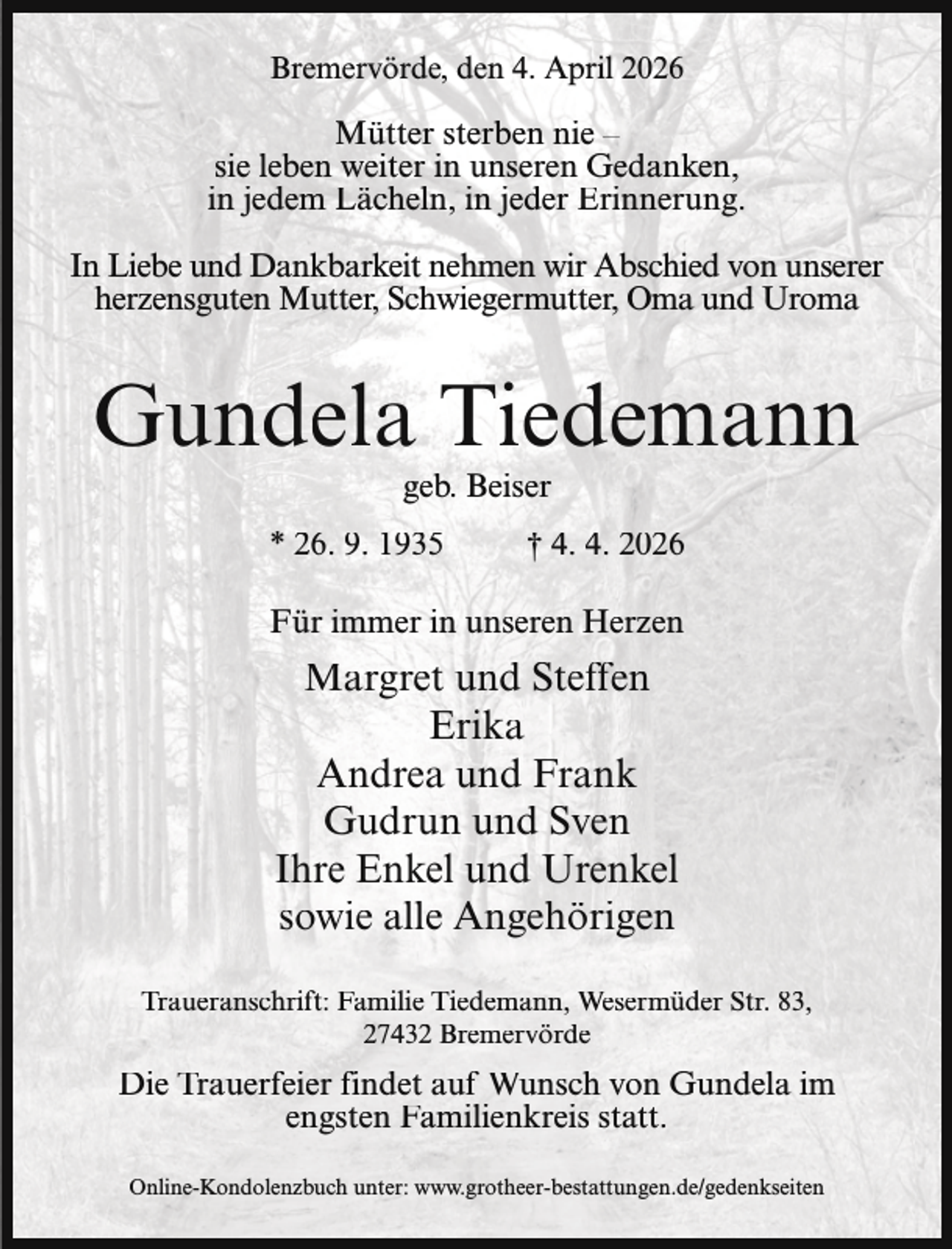 <p>Bremervörde, den 4. April 2026</p><p>Mütter sterben nie –<br />sie leben weiter in unseren Gedanken,<br />in jedem Lächeln, in jeder Erinnerung.<br />In Liebe und Dankbarkeit nehmen wir Abschied von unserer<br />herzensguten Mutter, Schwiegermutter, Oma und Uroma</p><p>Gundela Tiedemann<br />geb. Beiser</p><p>* 26. 9. 1935</p><p>† 4. 4. 2026</p><p>Für immer in unseren Herzen</p><p>Margret und Steffen<br />Erika<br />Andrea und Frank<br />Gudrun und Sven<br />Ihre Enkel und Urenkel<br />sowie alle Angehörigen<br />Traueranschrift: Familie Tiedemann, Wesermüder Str. 83,<br />27432 Bremervörde</p><p>Die Trauerfeier findet auf Wunsch von Gundela im<br />engsten Familienkreis statt.<br />Online-Kondolenzbuch unter: www.grotheer-bestattungen.de/gedenkseiten</p>