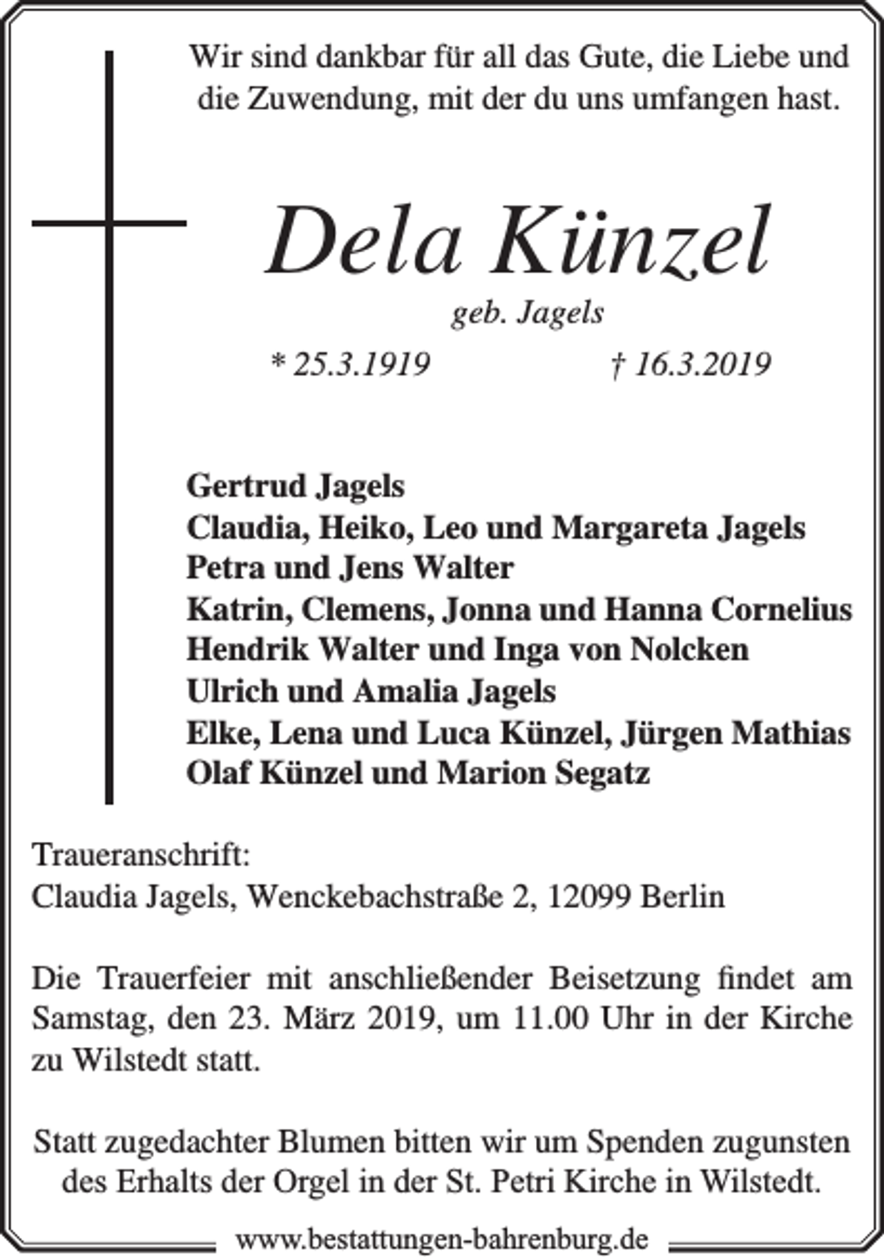 <p>Wir sind dankbar für all das Gute, die Liebe und<br />die Zuwendung, mit der du uns umfangen hast.</p><p>Dela Künzel<br />geb. Jagels</p><p>* 25.3.1919</p><p>† 16.3.2019</p><p>Gertrud Jagels<br />Claudia, Heiko, Leo und Margareta Jagels<br />Petra und Jens Walter<br />Katrin, Clemens, Jonna und Hanna Cornelius<br />Hendrik Walter und Inga von Nolcken<br />Ulrich und Amalia Jagels<br />Elke, Lena und Luca Künzel, Jürgen Mathias<br />Olaf Künzel und Marion Segatz<br />Traueranschrift:<br />Claudia Jagels, Wenckebachstraße 2, 12099 Berlin<br />Die Trauerfeier mit anschließender Beisetzung �ndet am<br />Samstag, den 23. März 2019, um 11.00 Uhr in der Kirche<br />zu Wilstedt statt.<br />Statt zugedachter Blumen bitten wir um Spenden zugunsten<br />des Erhalts der Orgel in der St. Petri Kirche in Wilstedt.<br />www.bestattungen-bahrenburg.de</p>