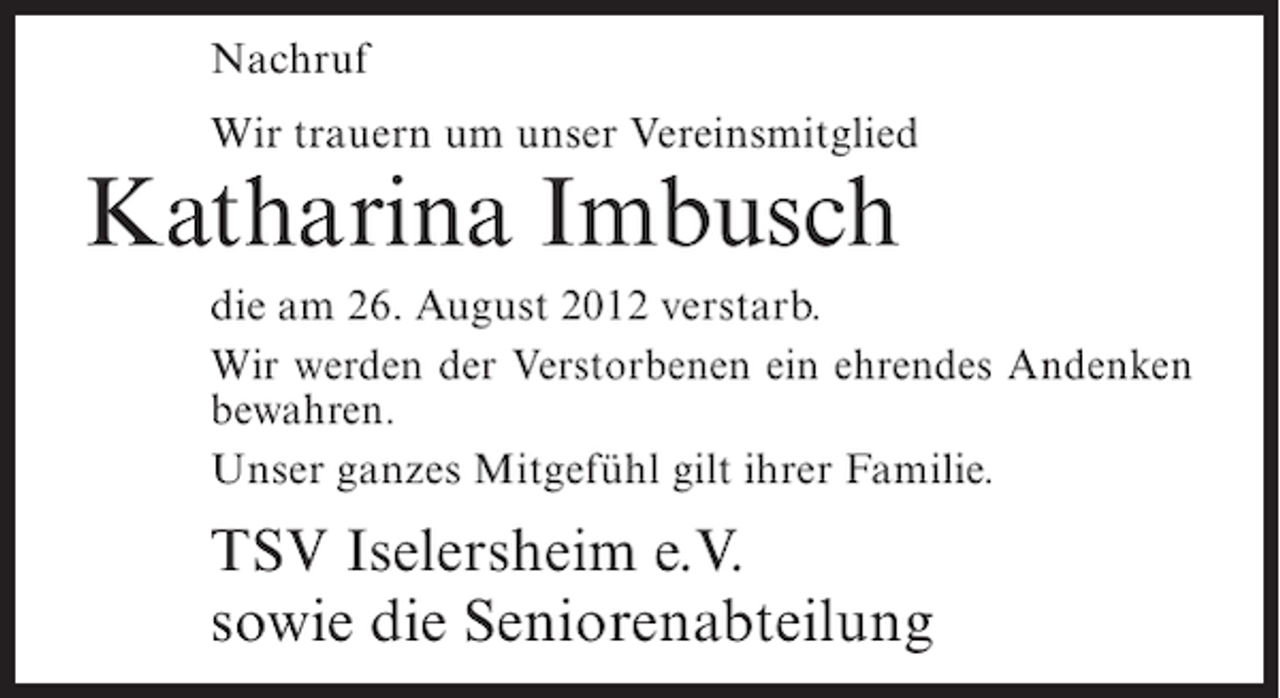<p>Nachruf<br />Wir trauern um unser Vereinsmitglied</p><p>Katharina Imbusch<br />die am 26. August 2012 verstarb.<br />Wir werden der Verstorbenen ein ehrendes Andenken<br />bewahren.<br />Unser ganzes Mitgefühl gilt ihrer Familie.</p><p>TSV Iselersheim e.V.<br />sowie die Seniorenabteilung</p>