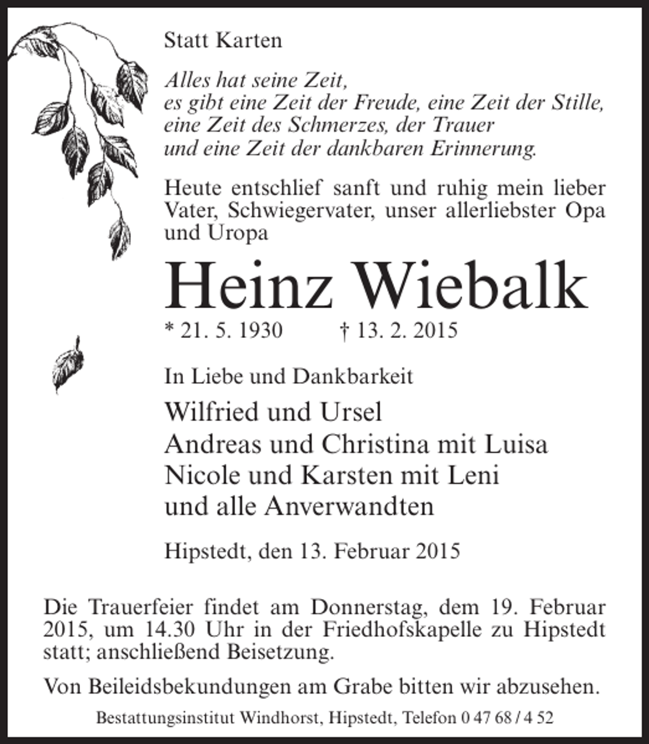 <p>Statt Karten<br />Alles hat seine Zeit,<br />es gibt eine Zeit der Freude, eine Zeit der Stille,<br />eine Zeit des Schmerzes, der Trauer<br />und eine Zeit der dankbaren Erinnerung.<br />Heute entschlief sanft und ruhig mein lieber<br />Vater, Schwiegervater, unser allerliebster Opa<br />und Uropa</p><p>Heinz Wiebalk<br />* 21. 5. 1930 † 13. 2. 2015<br />In Liebe und Dankbarkeit</p><p>Wilfried und Ursel<br />Andreas und Christina mit Luisa<br />Nicole und Karsten mit Leni<br />und alle Anverwandten<br />Hipstedt, den 13. Februar 2015<br />Die Trauerfeier findet am Donnerstag, dem 19. Februar<br />2015, um 14.30 Uhr in der Friedhofskapelle zu Hipstedt<br />statt; anschließend Beisetzung.<br />Von Beileidsbekundungen am Grabe bitten wir abzusehen.<br />Bestattungsinstitut Windhorst, Hipstedt, Telefon 0 47 68 / 4 52</p>