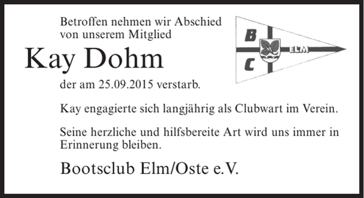 <p>Betroffen nehmen wir Abschied<br />von unserem Mitglied</p><p>Kay Dohm</p><p>der am 25.09.2015 verstarb.<br />Kay engagierte sich langjährig als Clubwart im Verein.<br />Seine herzliche und hilfsbereite Art wird uns immer in<br />Erinnerung bleiben.</p><p>Bootsclub Elm/Oste e.V.</p>