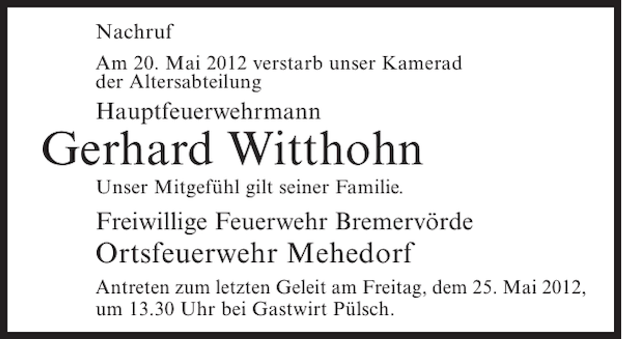 <p>Nachruf<br />Am 20. Mai 2012 verstarb unser Kamerad<br />der Altersabteilung</p><p>Hauptfeuerwehrmann</p><p>Gerhard Witthohn<br />Unser Mitgefühl gilt seiner Familie.</p><p>Freiwillige Feuerwehr Bremervörde</p><p>Ortsfeuerwehr Mehedorf<br />Antreten zum letzten Geleit am Freitag, dem 25. Mai 2012,<br />um 13.30 Uhr bei Gastwirt Pülsch.</p>