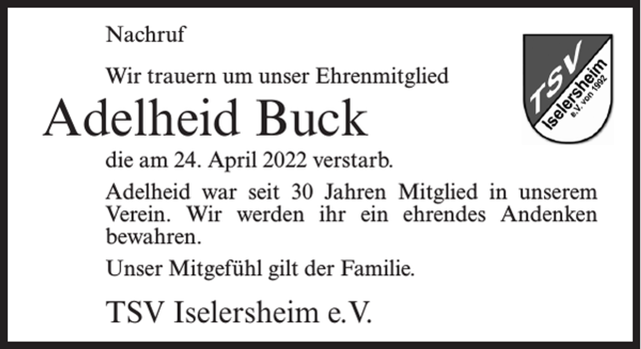 <p>Nachruf<br />Wir trauern um unser Ehrenmitglied</p><p>Adelheid Buck</p><p>die am 24. April 2022 verstarb.<br />Adelheid war seit 30 Jahren Mitglied in unserem<br />Verein. Wir werden ihr ein ehrendes Andenken<br />bewahren.<br />Unser Mitgefühl gilt der Familie.</p><p>TSV Iselersheim e.V.</p>