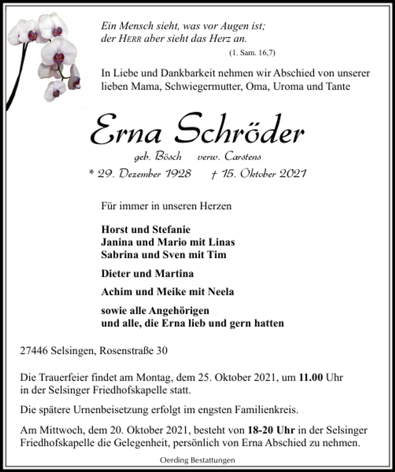 <p>Ein Mensch sieht, was vor Augen ist;<br />der HERR aber sieht das Herz an.<br />(1. Sam. 16,7)</p><p>In Liebe und Dankbarkeit nehmen wir Abschied von unserer<br />lieben Mama, Schwiegermutter, Oma, Uroma und Tante</p><p>Erna Schröder</p><p>geb. Bösch verw. Carstens<br />* 29. Dezember 1928<br />† 15. Oktober 2021<br />Für immer in unseren Herzen<br />Horst und Stefanie<br />Janina und Mario mit Linas<br />Sabrina und Sven mit Tim<br />Dieter und Martina<br />Achim und Meike mit Neela<br />sowie alle Angehörigen<br />und alle, die Erna lieb und gern hatten<br />27446 Selsingen, Rosenstraße 30<br />Die Trauerfeier findet am Montag, dem 25. Oktober 2021, um 11.00 Uhr<br />in der Selsinger Friedhofskapelle statt.<br />Die spätere Urnenbeisetzung erfolgt im engsten Familienkreis.<br />Am Mittwoch, dem 20. Oktober 2021, besteht von 18-20 Uhr in der Selsinger<br />Friedhofskapelle die Gelegenheit, persönlich von Erna Abschied zu nehmen.<br />Oerding Bestattungen</p>