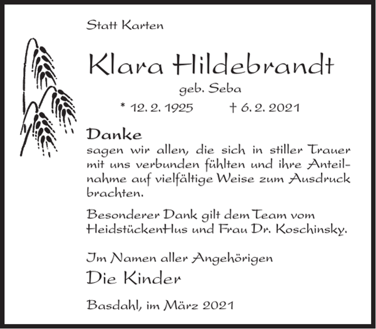 <p>Statt Karten</p><p>Klara Hildebrandt<br />geb. Seba<br />* 12. 2. 1925<br />† 6. 2. 2021</p><p>Danke</p><p>sagen wir allen, die sich in stiller Trauer<br />mit uns verbunden fühlten und ihre Anteilnahme auf vielfältige Weise zum Ausdruck<br />brachten.<br />Besonderer Dank gilt dem Team vom<br />HeidstückenHus und Frau Dr. Koschinsky.<br />Im Namen aller Angehörigen</p><p>Die Kinder<br />Basdahl, im März 2021</p>
