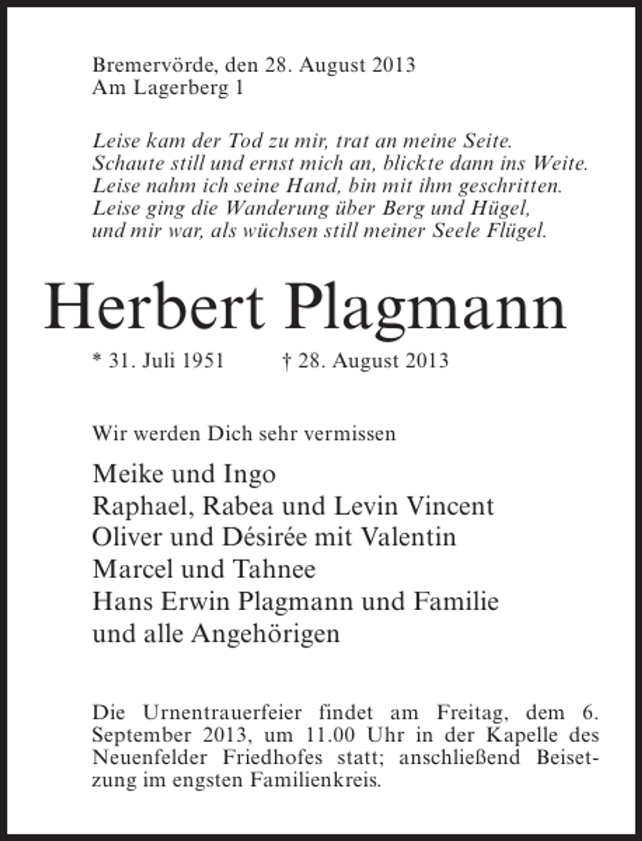 <p>Bremervörde, den 28. August 2013<br />Am Lagerberg 1<br />Leise kam der Tod zu mir, trat an meine Seite.<br />Schaute still und ernst mich an, blickte dann ins Weite.<br />Leise nahm ich seine Hand, bin mit ihm geschritten.<br />Leise ging die Wanderung über Berg und Hügel,<br />und mir war, als wüchsen still meiner Seele Flügel.</p><p>Herbert Plagmann<br />* 31. Juli 1951 † 28. August 2013<br />Wir werden Dich sehr vermissen</p><p>Meike und Ingo<br />Raphael, Rabea und Levin Vincent<br />Oliver und Désirée mit Valentin<br />Marcel und Tahnee<br />Hans Erwin Plagmann und Familie<br />und alle Angehörigen<br />Die Urnentrauerfeier findet am Freitag, dem 6.<br />September 2013, um 11.00 Uhr in der Kapelle des<br />Neuenfelder Friedhofes statt; anschließend Beisetzung im engsten Familienkreis.</p>