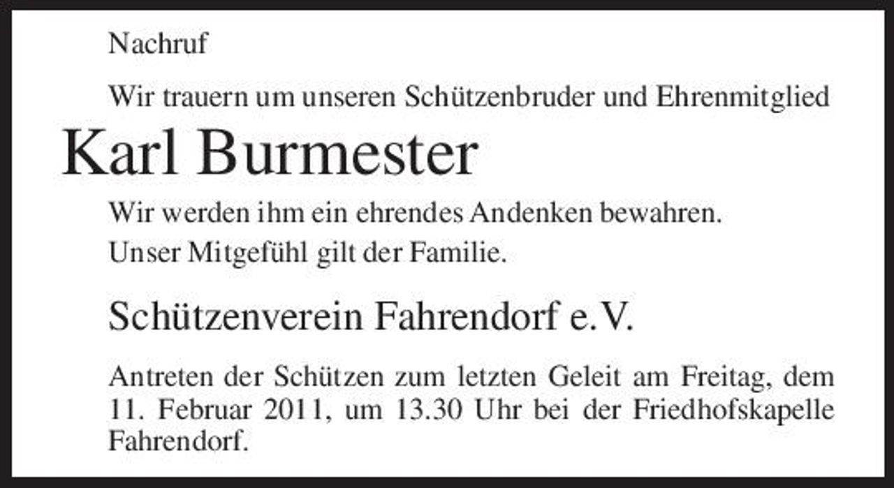 <p>Nachruf Wir trauern um unseren Schützenbruder und Ehrenmitglied</p><p>Karl Burmester<br />Wir werden ihm ein ehrendes Andenken bewahren. Unser Mitgefühl gilt der Familie.</p><p>Schützenverein Fahrendorf e.V.<br />Antreten der Schützen zum letzten Geleit am Freitag, dem 11. Februar 2011, um 13.30 Uhr bei der Friedhofskapelle Fahrendorf.</p>