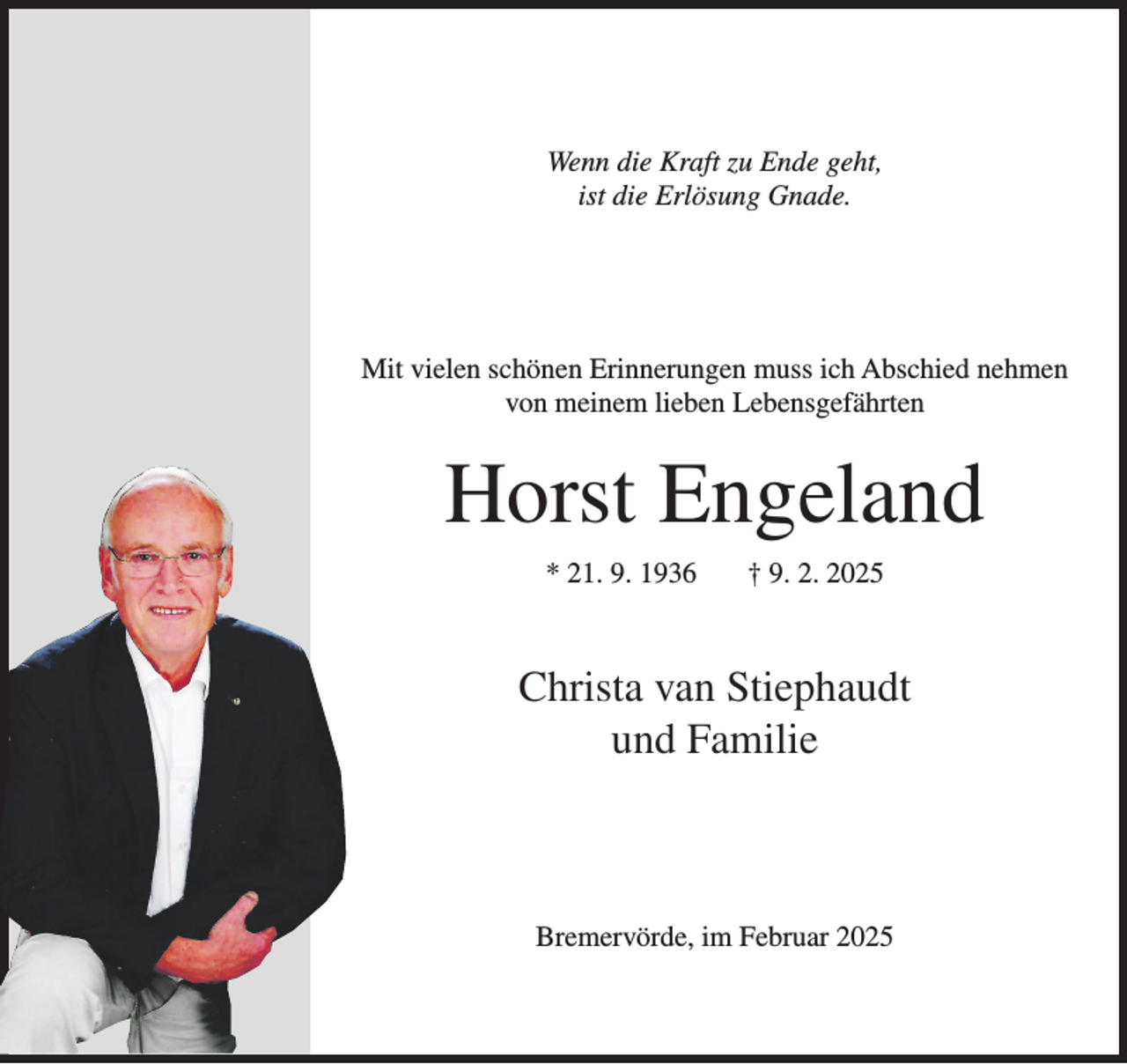 <p>Wenn die Kraft zu Ende geht,<br />ist die Erlösung Gnade.</p><p>Mit vielen schönen Erinnerungen muss ich Abschied nehmen<br />von meinem lieben Lebensgefährten</p><p>Horst Engeland<br />* 21. 9. 1936</p><p>† 9. 2. 2025</p><p>Christa van Stiephaudt<br />und Familie</p><p>Bremervörde, im Februar 2025</p>