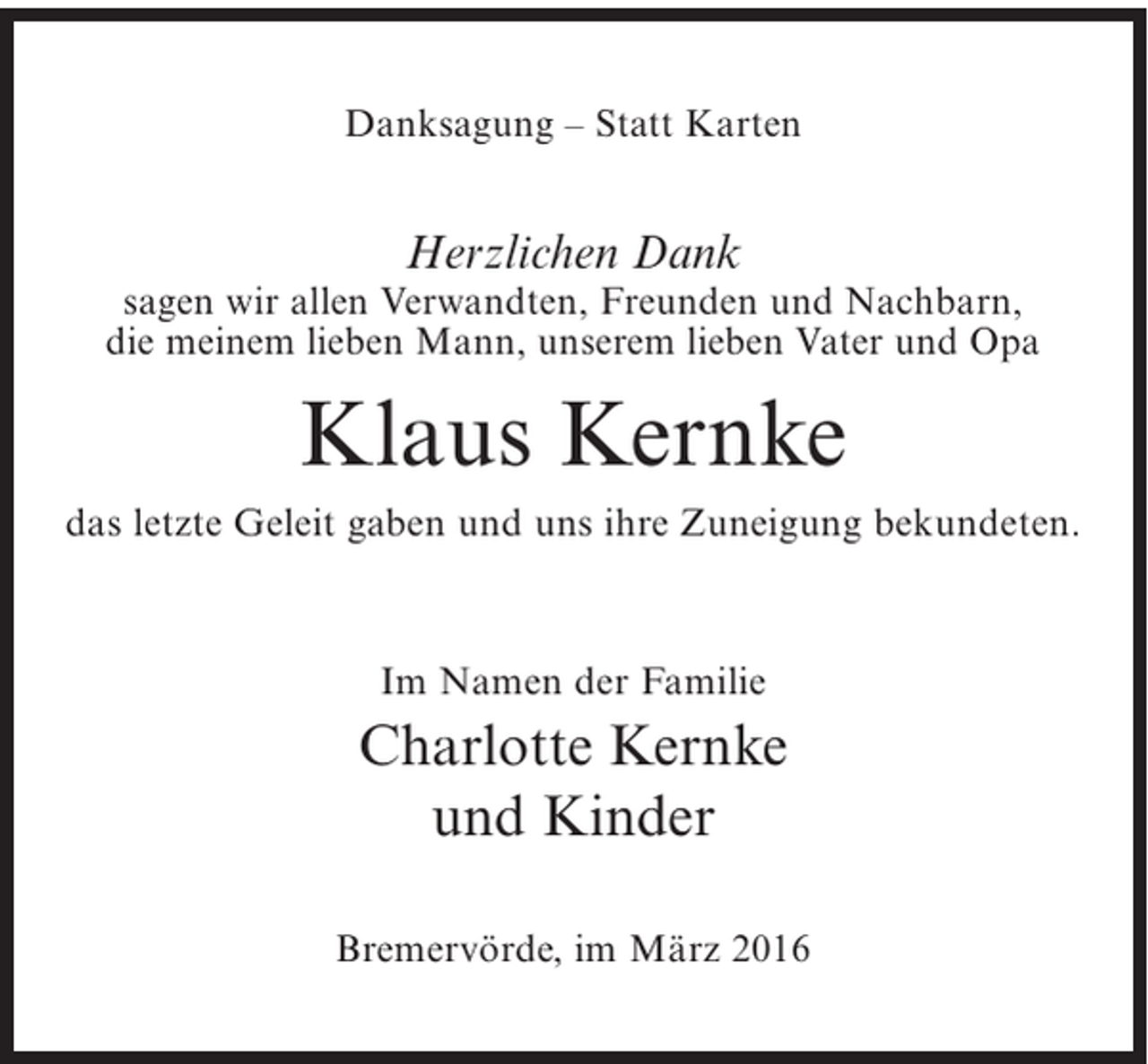 <p>Danksagung – Statt Karten</p><p>Herzlichen Dank</p><p>sagen wir allen Verwandten, Freunden und Nachbarn,<br />die meinem lieben Mann, unserem lieben Vater und Opa</p><p>Klaus Kernke<br />das letzte Geleit gaben und uns ihre Zuneigung bekundeten.</p><p>Im Namen der Familie</p><p>Charlotte Kernke<br />und Kinder<br />Bremervörde, im März 2016</p>