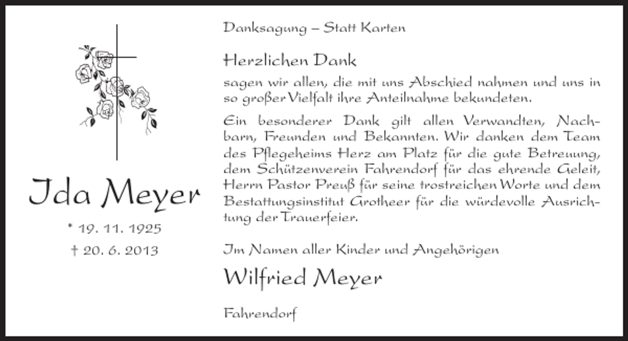 <p>Danksagung – Statt Karten</p><p>Herzlichen Dank</p><p>Ida Meyer<br />* 19. 11. 1925<br />† 20. 6. 2013</p><p>sagen wir allen, die mit uns Abschied nahmen und uns in<br />so großer Vielfalt ihre Anteilnahme bekundeten.<br />Ein besonderer Dank gilt allen Verwandten, Nachbarn, Freunden und Bekannten. Wir danken dem Team<br />des Pflegeheims Herz am Platz für die gute Betreuung,<br />dem Schützenverein Fahrendorf für das ehrende Geleit,<br />Herrn Pastor Preuß für seine trostreichen Worte und dem<br />Bestattungsinstitut Grotheer für die würdevolle Ausrichtung der Trauerfeier.<br />Im Namen aller Kinder und Angehörigen</p><p>Wilfried Meyer<br />Fahrendorf</p>