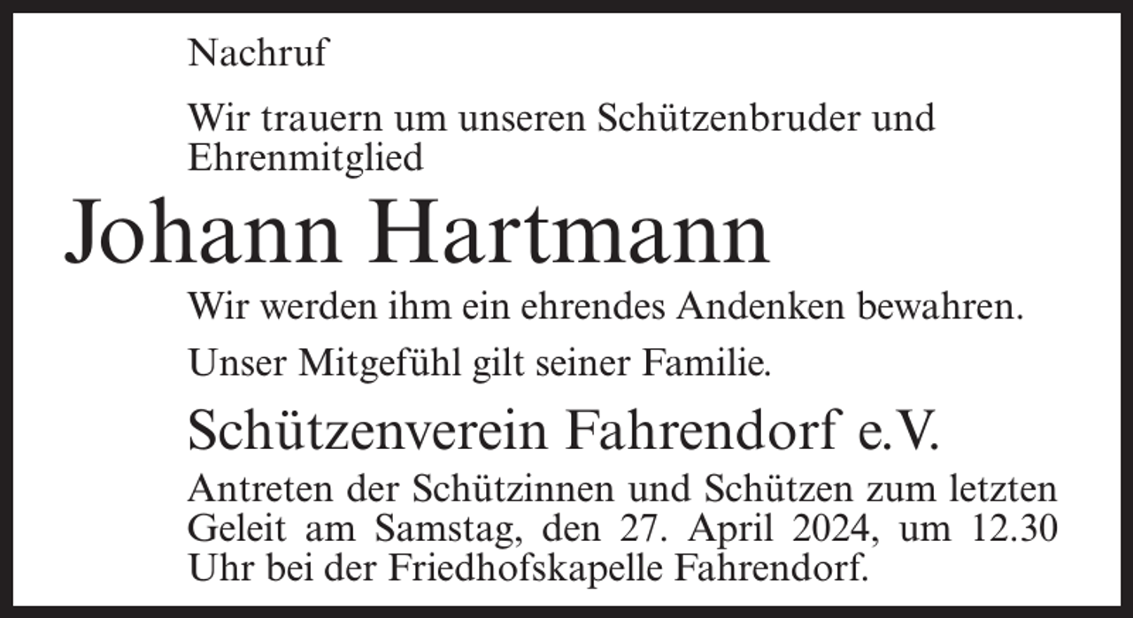 <p>Nachruf<br />Wir trauern um unseren Schützenbruder und<br />Ehrenmitglied</p><p>Johann Hartmann</p><p>Wir werden ihm ein ehrendes Andenken bewahren.<br />Unser Mitgefühl gilt seiner Familie.</p><p>Schützenverein Fahrendorf e.V.<br />Antreten der Schützinnen und Schützen zum letzten<br />Geleit am Samstag, den 27. April 2024, um 12.30<br />Uhr bei der Friedhofskapelle Fahrendorf.</p>