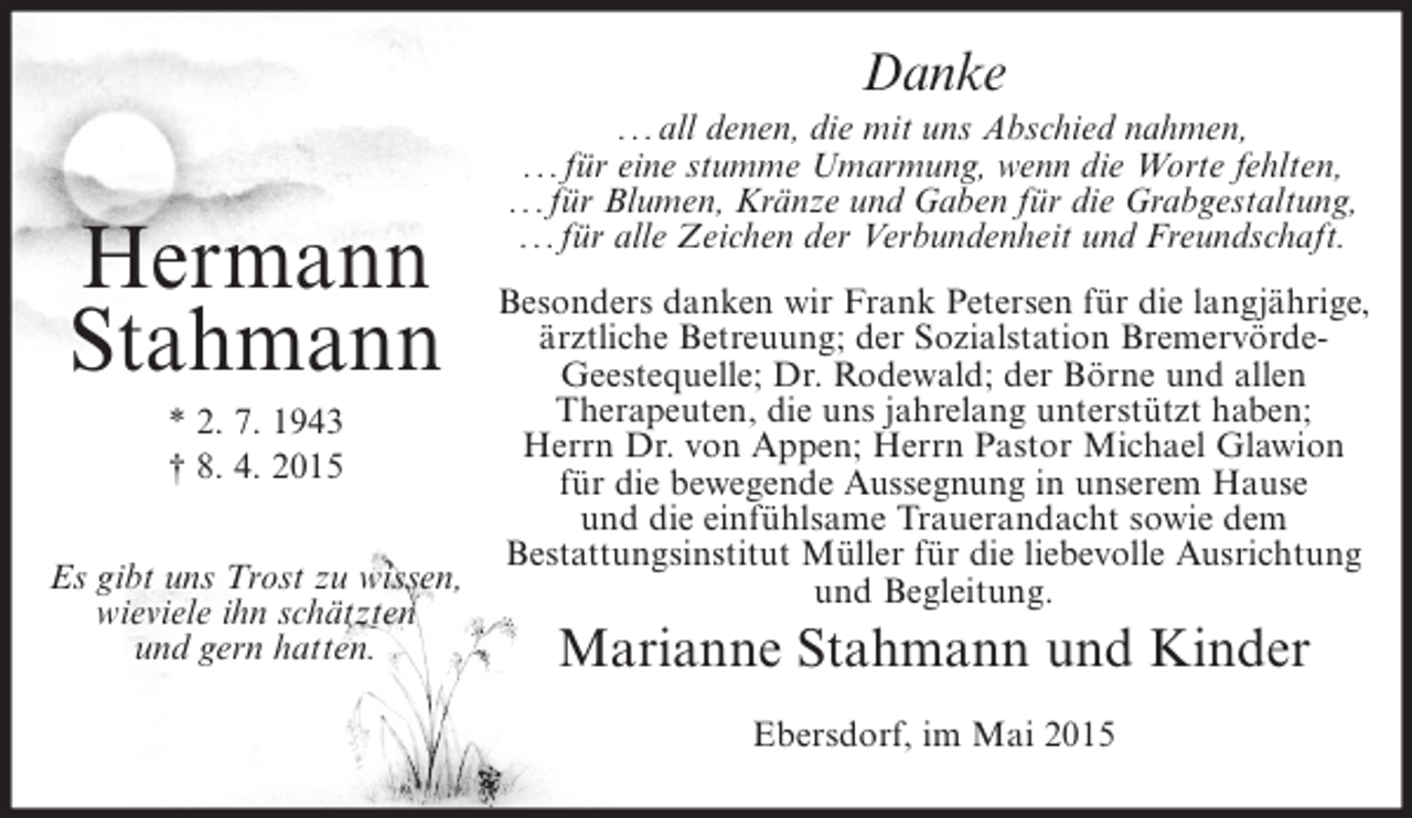 <p>Danke</p><p>Hermann<br />Stahmann</p><p>...all denen, die mit uns Abschied nahmen,<br />...für eine stumme Umarmung, wenn die Worte fehlten,<br />...für Blumen, Kränze und Gaben für die Grabgestaltung,<br />...für alle Zeichen der Verbundenheit und Freundschaft.</p><p>Besonders danken wir Frank Petersen für die langjährige,<br />ärztliche Betreuung; der Sozialstation BremervördeGeestequelle; Dr. Rodewald; der Börne und allen<br />Therapeuten, die uns jahrelang unterstützt haben;<br />* 2. 7. 1943<br />Herrn Dr. von Appen; Herrn Pastor Michael Glawion<br />† 8. 4. 2015<br />für die bewegende Aussegnung in unserem Hause<br />und die einfühlsame Trauerandacht sowie dem<br />Bestattungsinstitut Müller für die liebevolle Ausrichtung<br />Es gibt uns Trost zu wissen,<br />und Begleitung.<br />wieviele ihn schätzten<br />und gern hatten.<br />Marianne Stahmann und Kinder<br />Ebersdorf, im Mai 2015</p>