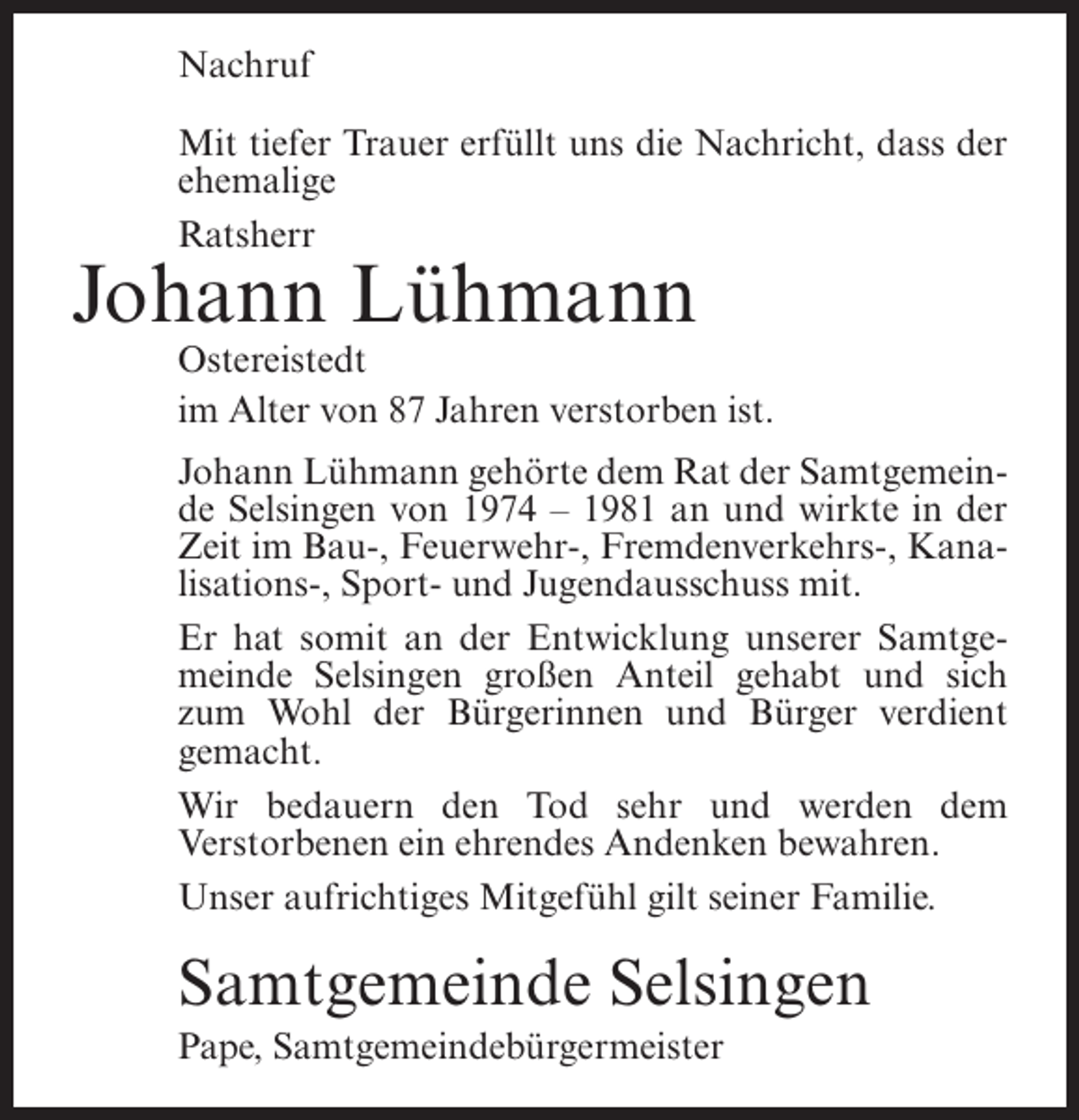 <p>Nachruf<br />Mit tiefer Trauer erfüllt uns die Nachricht, dass der<br />ehemalige<br />Ratsherr</p><p>Johann Lühmann</p><p>Ostereistedt<br />im Alter von 87 Jahren verstorben ist.<br />Johann Lühmann gehörte dem Rat der Samtgemeinde Selsingen von 1974 – 1981 an und wirkte in der<br />Zeit im Bau-, Feuerwehr-, Fremdenverkehrs-, Kanalisations-, Sport- und Jugendausschuss mit.<br />Er hat somit an der Entwicklung unserer Samtgemeinde Selsingen großen Anteil gehabt und sich<br />zum Wohl der Bürgerinnen und Bürger verdient<br />gemacht.<br />Wir bedauern den Tod sehr und werden dem<br />Verstorbenen ein ehrendes Andenken bewahren.<br />Unser aufrichtiges Mitgefühl gilt seiner Familie.</p><p>Samtgemeinde Selsingen<br />Pape, Samtgemeindebürgermeister</p>