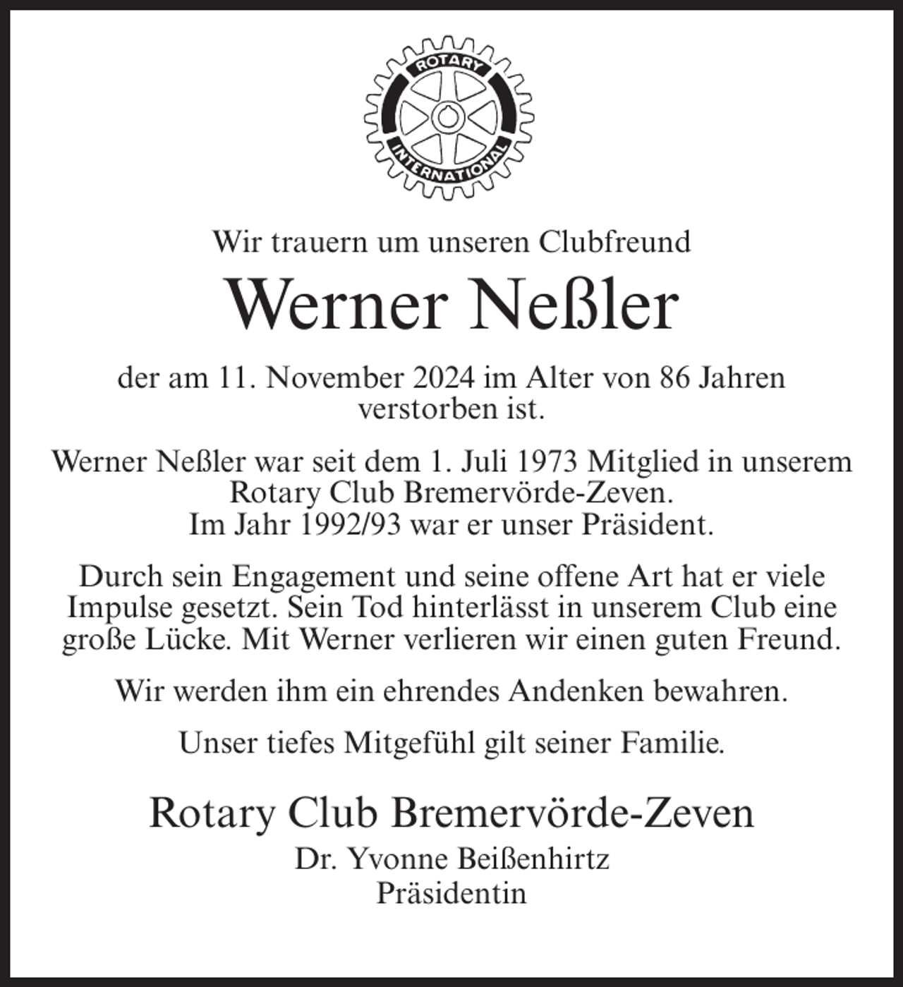 <p>Wir trauern um unseren Clubfreund</p><p>Werner Neßler<br />der am 11. November 2024 im Alter von 86 Jahren<br />verstorben ist.<br />Werner Neßler war seit dem 1. Juli 1973 Mitglied in unserem<br />Rotary Club Bremervörde-Zeven.<br />Im Jahr 1992/93 war er unser Präsident.<br />Durch sein Engagement und seine offene Art hat er viele<br />Impulse gesetzt. Sein Tod hinterlässt in unserem Club eine<br />große Lücke. Mit Werner verlieren wir einen guten Freund.<br />Wir werden ihm ein ehrendes Andenken bewahren.<br />Unser tiefes Mitgefühl gilt seiner Familie.</p><p>Rotary Club Bremervörde-Zeven<br />Dr. Yvonne Beißenhirtz<br />Präsidentin</p>
