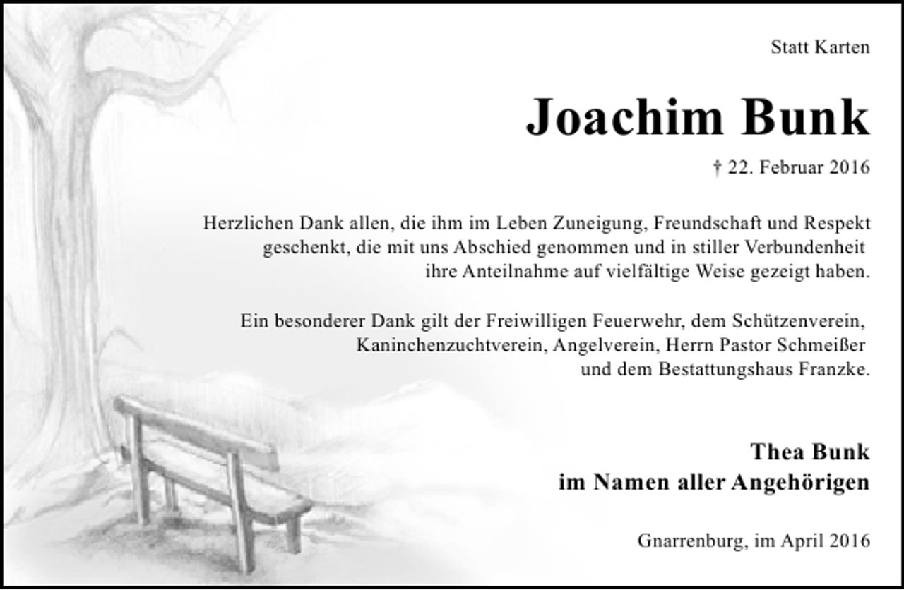 <p>Statt Karten</p><p>Joachim Bunk<br />† 22. Februar 2016<br />Herzlichen Dank allen, die ihm im Leben Zuneigung, Freundschaft und Respekt<br />geschenkt, die mit uns Abschied genommen und in stiller Verbundenheit<br />ihre Anteilnahme auf vielfältige Weise gezeigt haben.<br />Ein besonderer Dank gilt der Freiwilligen Feuerwehr, dem Schützenverein,<br />Kaninchenzuchtverein, Angelverein, Herrn Pastor Schmeißer<br />und dem Bestattungshaus Franzke.</p><p>Thea Bunk<br />im Namen aller Angehörigen<br />Gnarrenburg, im April 2016</p>