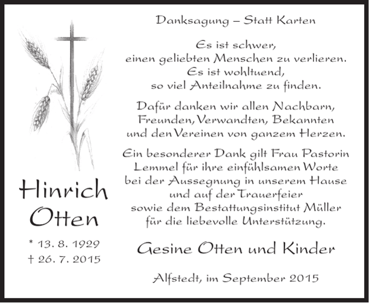 <p>Danksagung – Statt Karten<br />Es ist schwer,<br />einen geliebten Menschen zu verlieren.<br />Es ist wohltuend,<br />so viel Anteilnahme zu finden.<br />Dafür danken wir allen Nachbarn,<br />Freunden, Verwandten, Bekannten<br />und den Vereinen von ganzem Herzen.</p><p>Hinrich<br />Otten<br />* 13. 8. 1929<br />† 26. 7. 2015</p><p>Ein besonderer Dank gilt Frau Pastorin<br />Lemmel für ihre einfühlsamen Worte<br />bei der Aussegnung in unserem Hause<br />und auf der Trauerfeier<br />sowie dem Bestattungsinstitut Müller<br />für die liebevolle Unterstützung.</p><p>Gesine Otten und Kinder<br />Alfstedt, im September 2015</p>