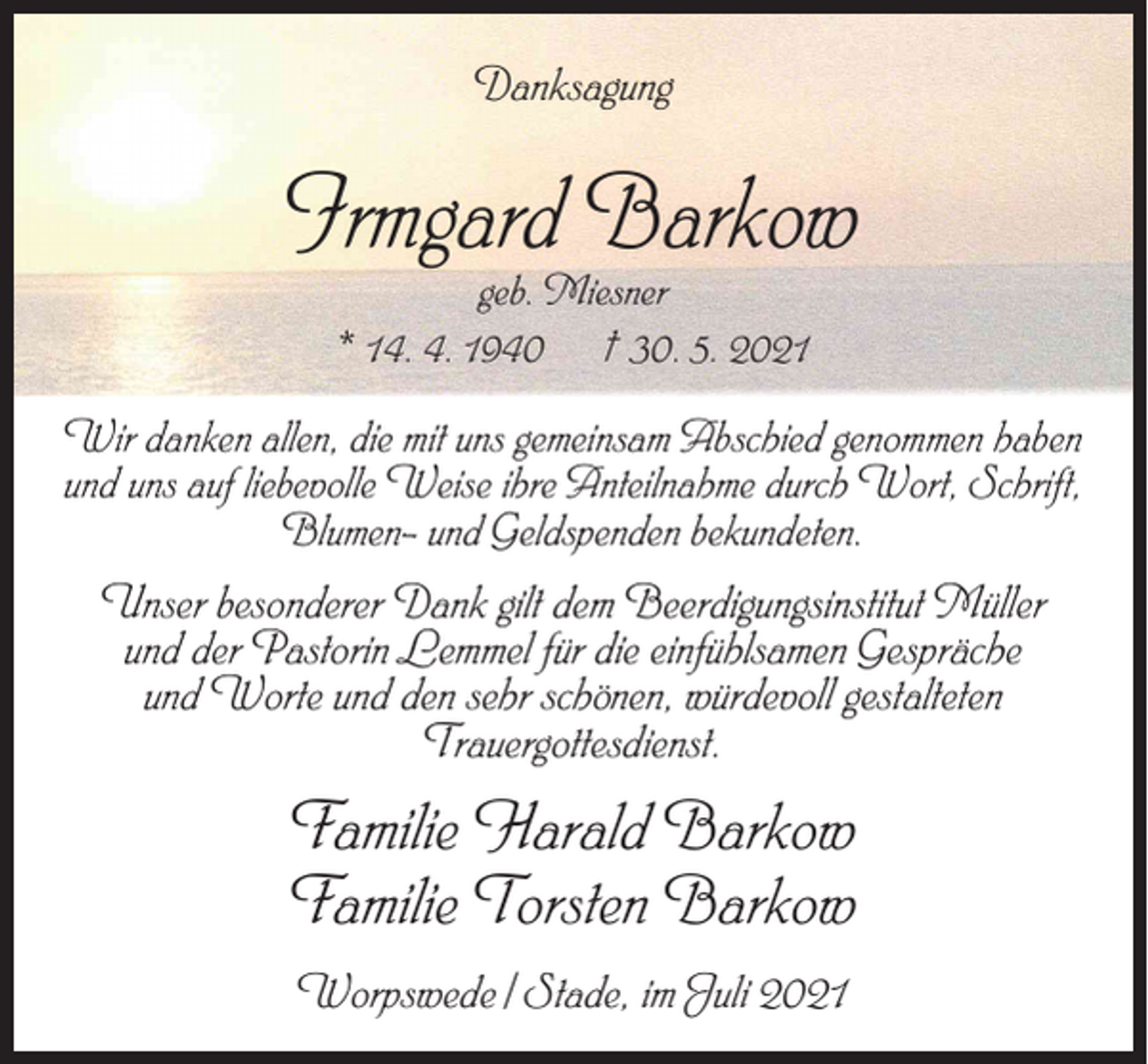 <p>Danksagung</p><p>Irmgard Barkow<br />geb. Miesner<br />* 14. 4. 1940 † 30. 5. 2021</p><p>Wir danken allen, die mit uns gemeinsam Abschied genommen haben<br />und uns auf liebevolle Weise ihre Anteilnahme durch Wort, Schrift,<br />Blumen- und Geldspenden bekundeten.</p><p>Unser besonderer Dank gilt dem Beerdigungsinstitut Müller<br />und der Pastorin Lemmel für die einfühlsamen Gespräche<br />und Worte und den sehr schönen, würdevoll gestalteten<br />Trauergottesdienst.</p><p>Familie Harald Barkow<br />Familie Torsten Barkow<br />Worpswede / Stade, im Juli 2021</p>
