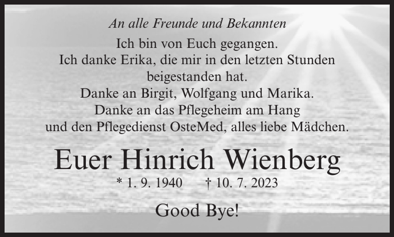 <p>An alle Freunde und Bekannten<br />Ich bin von Euch gegangen.<br />Ich danke Erika, die mir in den letzten Stunden<br />beigestanden hat.<br />Danke an Birgit, Wolfgang und Marika.<br />Danke an das Pflegeheim am Hang<br />und den Pflegedienst OsteMed, alles liebe Mädchen.</p><p>Euer Hinrich Wienberg<br />* 1. 9. 1940</p><p>† 10. 7. 2023</p><p>Good Bye!</p>