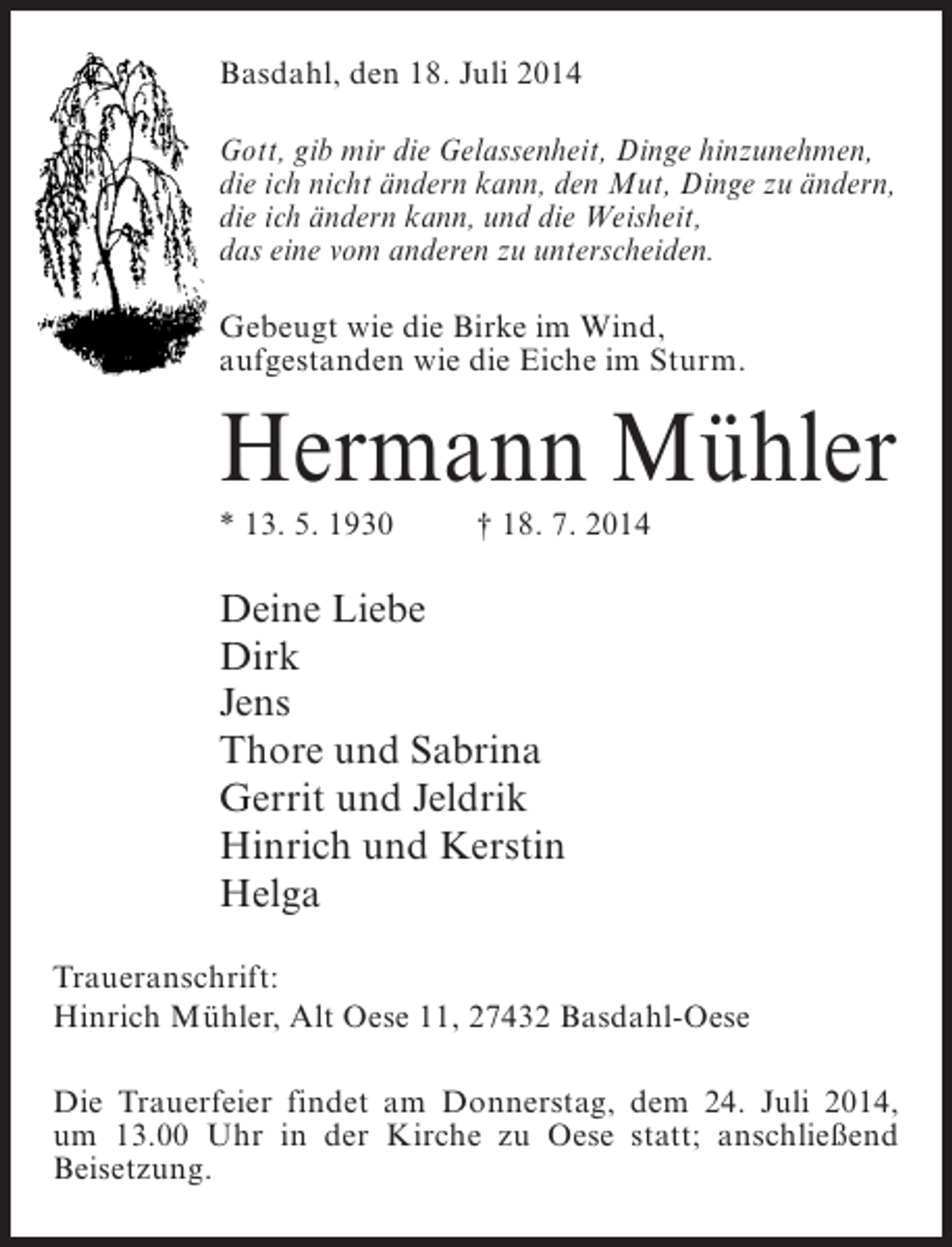 <p>Basdahl, den 18. Juli 2014<br />Gott, gib mir die Gelassenheit, Dinge hinzunehmen,<br />die ich nicht ändern kann, den Mut, Dinge zu ändern,<br />die ich ändern kann, und die Weisheit,<br />das eine vom anderen zu unterscheiden.<br />Gebeugt wie die Birke im Wind,<br />aufgestanden wie die Eiche im Sturm.</p><p>Hermann Mühler<br />* 13. 5. 1930 † 18. 7. 2014</p><p>Deine Liebe<br />Dirk<br />Jens<br />Thore und Sabrina<br />Gerrit und Jeldrik<br />Hinrich und Kerstin<br />Helga<br />Traueranschrift:<br />Hinrich Mühler, Alt Oese 11, 27432 Basdahl-Oese<br />Die Trauerfeier findet am Donnerstag, dem 24. Juli 2014,<br />um 13.00 Uhr in der Kirche zu Oese statt; anschließend<br />Beisetzung.</p>